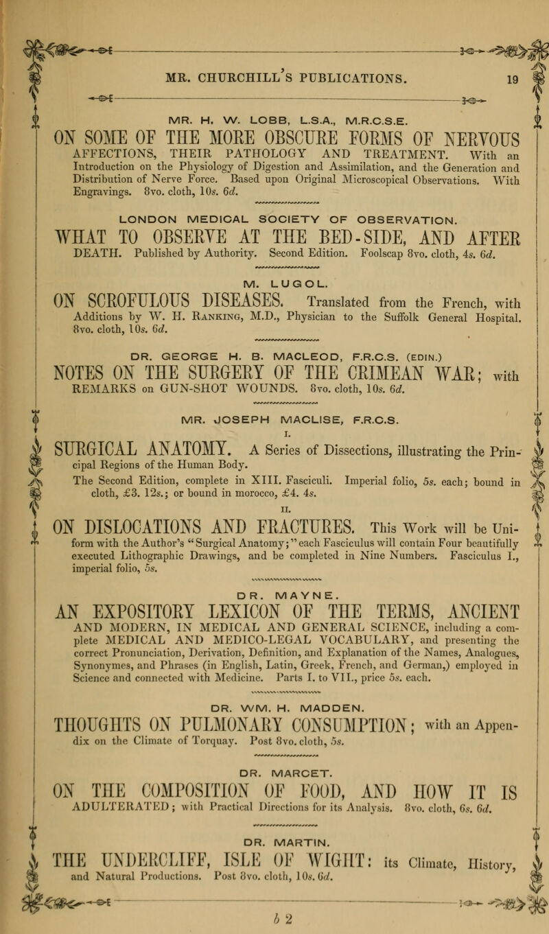 MS* 3^ MR. H. W. LOBB, L.S.A., M.R.C.S.E. ON SOME OF THE MORE OBSCURE FORMS OF NERVOUS AFFECTIONS, THEIR PATHOLOGY AND TREATMENT. With an Introduction on the Physiology of Digestion and Assimilation, and the Generation and Distribution of Nerve Force. Based upon Original Microscopical Observations. With Engravings. 8vo. cloth, 10s. 6d. LONDON MEDICAL SOCIETY OF OBSERVATION. WHAT TO OBSERVE AT THE BED-SIDE, AND AFTER DEATH. Published by Authority. Second Edition. Foolscap 8vo. cloth, As. 6d. M. LUGOL. ON SCROFULOUS DISEASES. Translated from the French, with Additions by W. H. Ranking, M.D., Physician to the Suffolk General Hospital. 8vo. cloth, 10s. 6c?. DR. GEORGE H. B. MACLEOD, F.R.C.S. (EDIN.) NOTES ON THE SURGERY OF THE CRIMEAN WAR; with REMARKS on GUN-SHOT WOUNDS. 8vo. cloth, 10s. 6d. MR. JOSEPH MACLISE, F.R.C.S. I. SURGICAL ANATOMY. A Series of Dissections, illustrating the Prin- cipal Regions of the Human Body. The Second Edition, complete in XIII. Fasciculi. Imperial folio, 5s. each; bound in cloth, £3. 12s.; or bound in morocco, £4. 4s. n. ON DISLOCATIONS AND FRACTURES. This Work win be Um- form with the Author's  Surgical Anatomy; each Fasciculus will contain Four beautifully executed Lithographic Drawings, and be completed in Nine Numbers. Fasciculus I., imperial folio, 5s. D R. MA YN E. AN EXPOSITORY LEXICON OF THE TERMS, ANCIENT AND MODERN, IN MEDICAL AND GENERAL SCIENCE, including a com- plete MEDICAL AND MEDICO-LEGAL VOCABULARY, and presenting the correct Pronunciation, Derivation, Definition, and Explanation of the Names, Analogues, Synonymes, and Phrases (in English, Latin, Greek, French, and German,) employed in Science and connected with Medicine. Parts I. to VII., price 5s. each. DR. WM. H. MADDEN. THOUGHTS ON PULMONARY CONSUMPTION; with an APPen- dix on the Climate of Torquay. Post 8vo. cloth, .5s. DR. MARCET. ON THE COMPOSITION OF FOOD, AND HOW IT IS ADULTERATED; with Practical Directions for its Analysis. 8vo. cloth, 6s. 6d. DR. MARTIN. THE TODERCLIFF, ISLE OF WIGHT: its Climate, History, and Natural Productions. Post 8vo. cloth, 10s. d</. -€#*€ ©* : !<*- *5*S> * /, 2