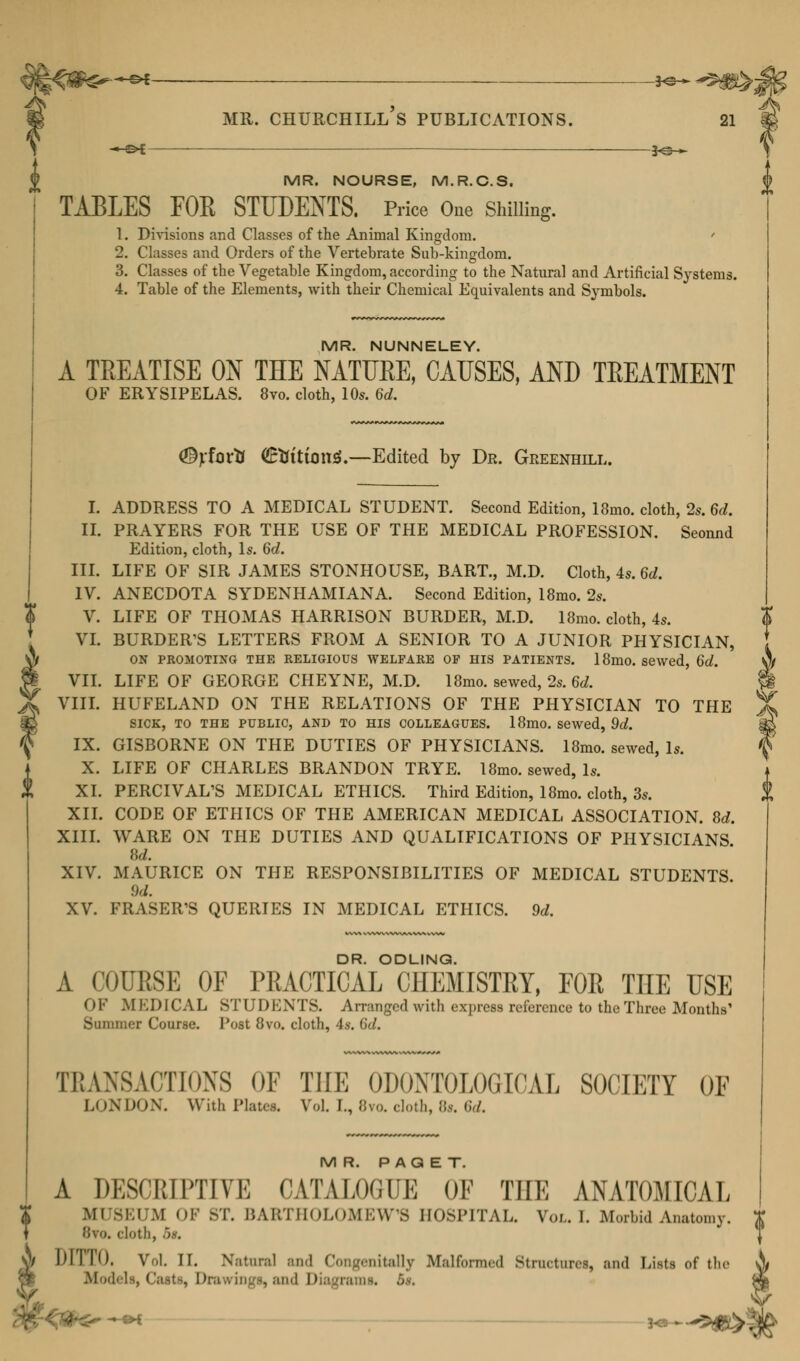 MR. NOURSE, M.R.C.S. TABLES FOR STUDENTS. Price One Shilling. 1. Divisions and Classes of the Animal Kingdom. 2. Classes and Orders of the Vertebrate Sub-kingdom. 3. Classes of the Vegetable Kingdom, according to the Natural and Artificial Systems. 4. Table of the Elements, with their Chemical Equivalents and Symbols. MR. NUNNELEY. A TREATISE ON THE NATTJEE, CAUSES, AND TREATMENT OF ERYSIPELAS. 8vo. cloth, 10*. 6d. <%fortJ ©fcittorul.—Edited by Dr. Greenhill. I. ADDRESS TO A MEDICAL STUDENT. Second Edition, 18mo. cloth, 2s. 6d. II. PRAYERS FOR THE USE OF THE MEDICAL PROFESSION. Seonnd Edition, cloth, Is. 6c?. III. LIFE OF SIR JAMES STONHOUSE, BART., M.D. Cloth, 4s. 6d. IV. ANECDOTA SYDENHAMIANA. Second Edition, 18mo. 2s. V. LIFE OF THOMAS HARRISON BURDER, M.D. 18mo. cloth, 4s. VI. BURDER'S LETTERS FROM A SENIOR TO A JUNIOR PHYSICIAN, ON PROMOTING THE RELIGIOUS WELFARE OF HIS PATIENTS. 18mo. sewed, 6d. §f VII. LIFE OF GEORGE CHEYNE, M.D. 18mo. sewed, 2s. 6d. §t VIII. HUFELAND ON THE RELATIONS OF THE PHYSICIAN TO THE % SICK, TO THE PUBLIC, AND TO HIS COLLEAGUES. 18mO. sewed, 9d. m IX. GISBORNE ON THE DUTIES OF PHYSICIANS. 18mo. sewed, Is. X. LIFE OF CHARLES BRANDON TRYE. 18mo. sewed, Is. XI. PERCIVAL'S MEDICAL ETHICS. Third Edition, 18mo. cloth, 3s. XII. CODE OF ETHICS OF THE AMERICAN MEDICAL ASSOCIATION. 8d. XIII. WARE ON THE DUTIES AND QUALIFICATIONS OF PHYSICIANS XIV. MAURICE ON THE RESPONSIBILITIES OF MEDICAL STUDENTS. 9d. XV. FRASER'S QUERIES IN MEDICAL ETHICS. 9d. DR. ODLING. A COURSE OF PRACTICAL CHEMISTRY, FOR THE USE (»!•' M EDICAL STUDENTS. Arranged with express reference to the Three Months' Summer Course. Post 8vo. cloth, 4*. 6d. TRANSACTIONS OF THE 0D0NT0L0GICAL SOCIETY OF LONDON. With Plates. Vol. I., Jiv<>. cloth, 8*. fi,/. MR. PAGET. A DESCRIPTIVE CATALOGUE OF THE ANATOMICAL MUSEUM OF ST. BARTHOLOMEW'S HOSPITAL. Vm.. !. Morbid Anatomy. Bto. cloth, '>s. 1)1 Il<). Vol. II. Natural and Congenitally Malformed Structures and Lists of the Mod f 5^- ^«S>