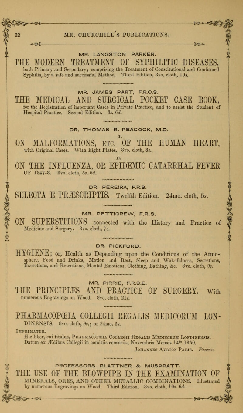 % MR. LANGSTON PARKER. J> THE MODERN TREATMENT OF SYPHILITIC DISEASES, both Primary and Secondary; comprising the Treatment of Constitutional and Confirmed Syphilis, by a safe and successful Method. Third Edition, 8vo. cloth, 10s. MR. JAMES PART, F.R.C.S. THE MEDICAL AND SURGICAL POCKET CASE BOOK, for the Registration of important Cases in Private Practice, and to assist the Student of Hospital Practice. Second Edition. 3s. 6d. DR. THOMAS B. PEACOCK, M.D. OX MALFORMATIONS, ETC. 'OF THE HUMAN HEART, with Original Cases. With Eight Plates, 3vo. cloth, 8s. ii. ON THE INFLUENZA, 0E EPIDEMIC CATAEEHAL FEVEE OF 1847-8. 8vo. cloth, 5s. 6d. DR. PEREIRA, F.R.S. SELECTA E PE^SCEIPTIS. Twelfth Edition. 24mo. cloth, 5.. MR. PETTIGREW, F.R.S. ON SUPERSTITIONS connected with the History and Practice of Medicine and Surgery. 8vo. cloth, 7s. DR. PICKFORD. HYGIENE; or, Health as Depending upon the Conditions of the Atmo- sphere, Food and Drinks, MotioD and Rest, Sleep and Wakefulness, Secretions, Excretions, and Retentions, Mental Emotions, Clothing, Bathing, &c. 8vo. cloth, 9s. MR. PIRRIE, F.R.S.E. THE PRINCIPLES AND PRACTICE OF SURGERY. With numerous Engravings on Wood. 8vo. cloth, 21s. PHARMACOPEIA COLLEGII REGALIS MEDICORUM L0N- DINENSIS. 8vo. cloth, 9s.; or 24mo. 5s. Imprimatur. Hie liber, cui titulus, Pharmacopoeia Collegii Regalis Medicorum Londinensis. Datum ex iEdibus Collegii in comitiis censoriis, Novembris Mensis l4t0 1850. Johaxnes Ayrton Paris. Presses. ? PROFESSORS PLATTNER & MUSPRATT- J THE USE OF THE BLOWPIPE IN THE EXAMINATION OF $ MINERALS, ORES, AND OTHER METALLIC COMBINATIONS. Illustrated 9 by numerous Engravings on Wood. Third Edition. 8vo. cloth, 10s. Gd.