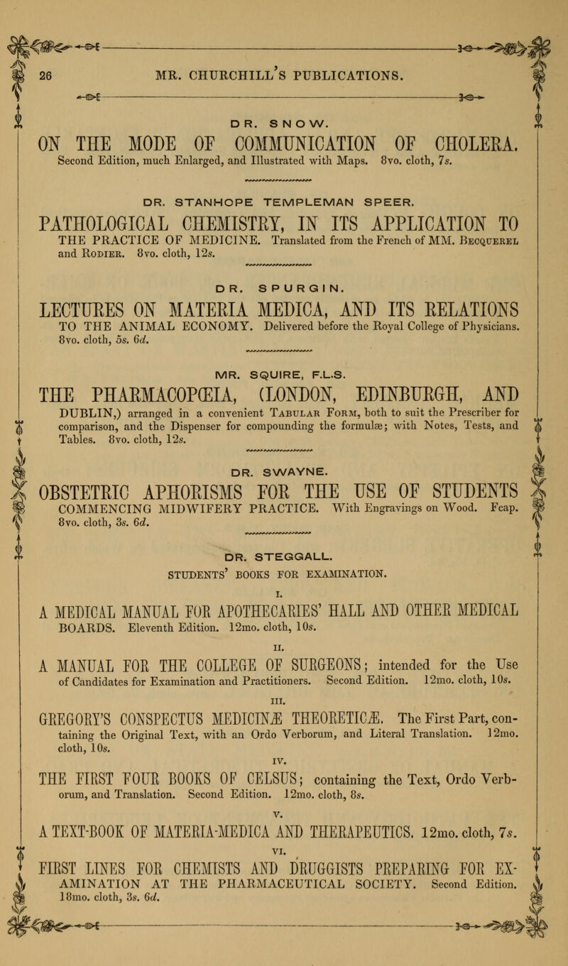 ^ > I 26 MR. CHURCHILL S PUBLICATIONS. i *^% ^e_» DR. SNOW. ON THE MODE OF COMMUNICATION OF CHOLERA. Second Edition, much Enlarged, and Illustrated with Maps. 8vo. cloth, 7s. DR. STANHOPE TEMPLEMAN SPEER. PATHOLOGICAL CHEMISTRY, IN ITS APPLICATION TO THE PRACTICE OF MEDICINE. Translated from the French of MM. Becquerel and Rodier. 8vo. cloth, 12s. DR. S P U RG I N. LECTURES ON MATERIA MEDICA, AND ITS RELATIONS TO THE ANIMAL ECONOMY. Delivered before the Royal College of Physicians. 8vo. cloth, 5s. 6d. MR. SQUIRE, F.L.S. THE PHARMACOPEIA, (LONDON, EDINBURGH, AND DUBLIN,) arranged in a convenient Tabular Form, both to suit the Prescriber for comparison, and the Dispenser for compounding the formulae; with Notes, Tests, and ~& Tables. 8vo. cloth, 12s. § DR. SWAYNE. K OBSTETRIC APHORISMS FOR THE USE OF STUDENTS f COMMENCING MIDWIFERY PRACTICE. With Engravings on Wood. Fcap. f 8vo. cloth, 3s. 6d> DR. STEGGALL. STUDENTS' BOOKS FOR EXAMINATION. A MEDICAL MANUAL FOE APOTHECARIES' HALL AND OTHEE MEDICAL BOARDS. Eleventh Edition. 12mo. cloth, 10s. ii. A MANUAL EOE THE COLLEGE 0E SUEGEONS; intended for the Use of Candidates for Examination and Practitioners. Second Edition. 12mo. cloth, 10s. in. GREGORY'S CONSPECTUS MEDICINE THEOEETIC^l. The First Part, con- taining the Original Text, with an Ordo Verborum, and Literal Translation. 12mo. cloth, 10s. IV. THE EIEST FOUE BOOKS OF CELSUS; containing the Text, Ordo Verb- orum, and Translation. Second Edition. 12mo. cloth, 8s. v. A TEXT-BOOK OF MATEEIA-MEDICA AND THEEAPEUTICS, 12mo. cloth, 7*. VI. EIEST LINES FOE CHEMISTS AND DEUGGISTS PEEPAEING FOE EX- tAMINATION AT THE PHARMACEUTICAL SOCIETY. Second Edition. 18mo. cloth, 3s. 6d. W4$h?~+* *****&£