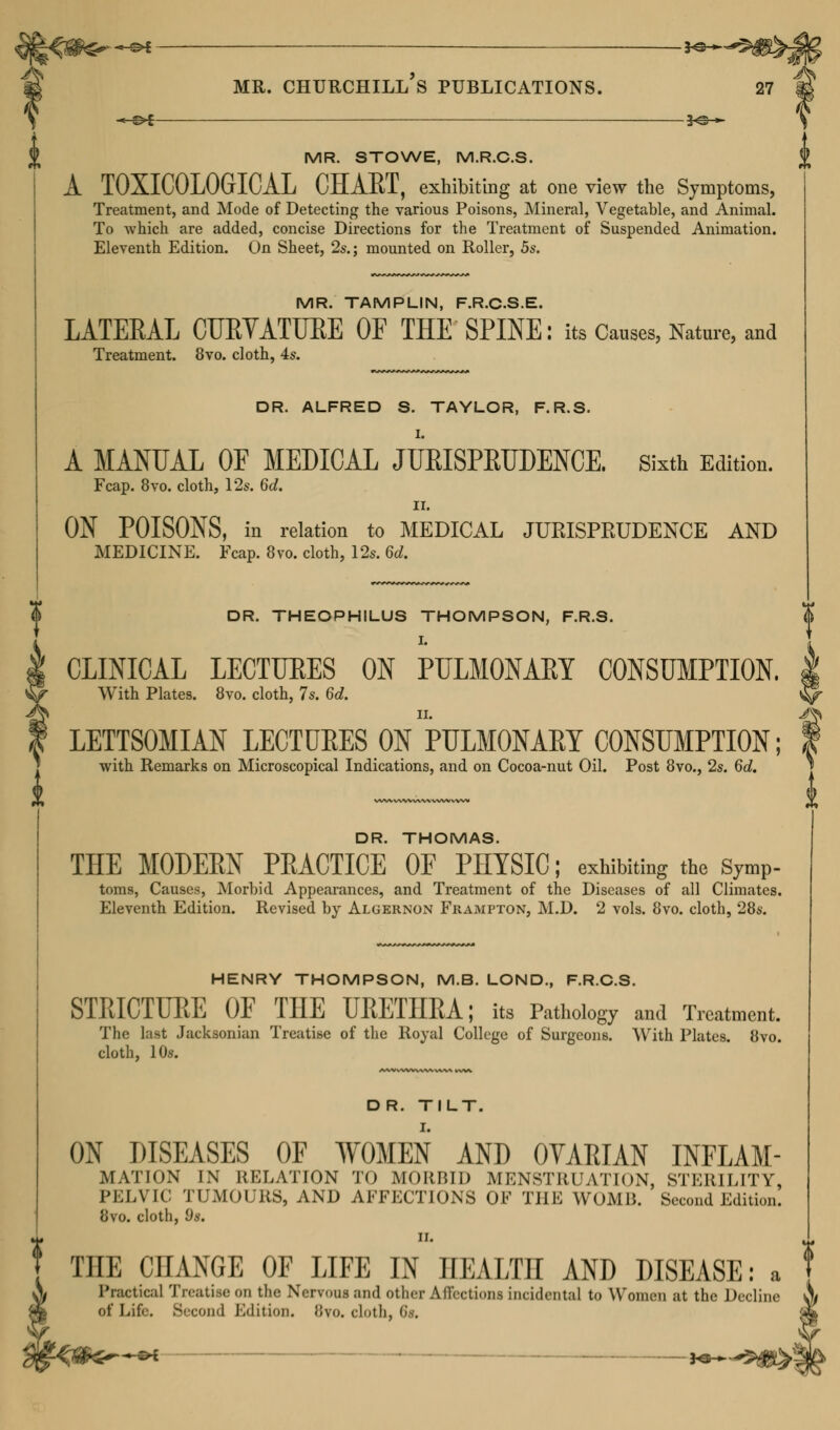 I ii (i MR. STOWE, M.R.C.S. A TOXICOLOGICAL CHAKT, exhibiting at one view the Symptoms, Treatment, and Mode of Detecting the various Poisons, Mineral, Vegetable, and Animal. To Avhich are added, concise Directions for the Treatment of Suspended Animation. Eleventh Edition. On Sheet, 2s.; mounted on Roller, 5s. MR. TAMPLIN, F.R.C.S.E. LATERAL CURYATUEE OF THE SPINE: its Causes, Nature, and Treatment. 8vo. cloth, 4s. DR. ALFRED S. TAYLOR, F.R.S. A MANUAL OE MEDICAL JURISPRUDENCE. Sixth Edition. Fcap. 8vo. cloth, 12s. 6d. II. ON POISONS, in relation to MEDICAL JURISPEUDENCE AND MEDICINE. Fcap. 8vo. cloth, 12s. 6d. DR. THEOPHILUS THOMPSON, F.R.S. I. CLINICAL LECTUEES ON PULMONAEY CONSUMPTION. | With Plates. 8vo. cloth, 7s. 6d. ^ LETTSOMIAN LECTURES ON PULMONARY CONSUMPTION; f with Remarks on Microscopical Indications, and on Cocoa-nut Oil. Post 8vo., 2s. 6d. DR. THOMAS. THE MODERN PRACTICE OF PHYSIC; exhibiting the symP- toms, Causes, Morbid Appearances, and Treatment of the Diseases of all Climates. Eleventh Edition. Revised by Algernon Frampton, M.D. 2 vols. 8vo. cloth, 28s. HENRY THOMPSON, M.B. LOND., F.R.C.S. STRICTURE OF THE URETHRA; its Pathology and Treatment. The last Jacksonian Treatise of the Royal College of Surgeons. With Plates. 8vo. cloth, 10s. DR. TILT. ON DISEASES OF WOMEN AND OVARIAN INFLAM- MATION IN RELATION TO MORBID MENSTRUATION, STERILITY, PELVIC TUMOURS, AND AFFECTIONS OF THE WOMB. Second Edition. 8vo. cloth, 9s. ii. THE CHANGE OF LIFE IN HEALTH AND DISEASE: a Practical Treatise on the Nervous and Other Affectioni incidental to Women at the Decline of Life. Second Edition. 8vo. cloth, 6«.