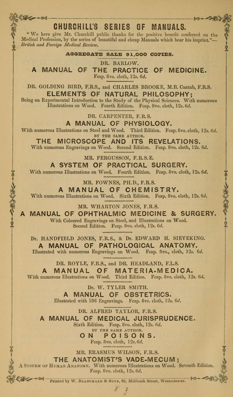 CHURGHILL'S SERIES OF MANUALS.  We here give Mr. Churchill public thanks for the positive benefit conferred on the Medical Profession, by the series of beautiful and cheap Manuals which bear his imprint.— <» British and Foreign Medical Review. AGGREGATE SALE 91,000 COPIES. DR. BARLOW. A MANUAL OF THE PRACTICE OF MEDICINE. Fcap. 8vo. cloth, 12s. 6d. DR. GOLDING BIRD, F.R.S., and CHARLES BROOKE, M.B. Cantab, F.R.S. ELEMENTS OF NATURAL PHILOSOPHY; Being an Experimental Introduction to the Study of the Physical Sciences. With numerous Illustrations on Wood. Fourth Edition. Fcap. 8vo. cloth, 12s. 6d. DR. CARPENTER, F.R.S. A MANUAL OF PHYSIOLOGY. With numerous Illustrations on Steel and Wood. Third Edition. Fcap. 8vo. cloth, 12s. 6d. BY THE SAME AUTHOR. THE MICROSCOPE AND ITS REVELATIONS. With numerous Engravings on Wood. Second Edition. Fcap. 8vo. cloth, 12s. 6d. MR. FERGUSSON, F.R.S.E. A SYSTEM OF PRACTICAL SURGERY. With numerous Illustrations on Wood. Fourth Edition. Fcap. 8vo. cloth, 12s. 6d. MR. FOWNES, PH.D., F.R.S. A MANUAL OF CHEMISTRY. With numerous Illustrations on Wood. Sixth Edition. Fcap. 8vo. cloth, 12s. 6d. MR. WHARTON JONES, F.R.S. A MANUAL OF OPHTHALMIC MEDICINE 86 SURGERY. With Coloured Engravings on Steel, and Illustrations on Wood. Second Edition. Fcap. 8vo. cloth, 12s. 6d. Dr. HANDFIELD JONES, F.R.S., & Dr. EDWARD H. SIEVEKING. A MANUAL OF PATHOLOGICAL ANATOMY. Illustrated with numerous Engravings on Wood. Fcap. 8vo., cloth, 12s. 6d. DR. ROYLE, F.R.S., and DR. HEADLAND, F.L.S. A MANUAL OF M ATE R IA-M E D I C A. With numerous Illustrations on Wood. Third Edition. Fcap. 8vo. cloth, 12s. 6d. Dr. W. TYLER SMITH. A MANUAL OF OBSTETRICS. Illustrated with 186 Engravings. Fcap. 8vo. cloth, 12s. 6d. DR. ALFRED TAYLOR, F.R.S. A MANUAL OF MEDICAL JURISPRUDENCE. Sixth Edition. Fcap. 8vo. cloth, 12s. 6d. BY THE SAME AUTHOR. ON POISONS. Fcap. 8vo. cloth, 12s. 6d, MR. ERASMUS WILSON, F.R.S. THE ANATOMIST'S VADE-MECUM; A System of Human Anatomy. With numerous Illustrations on Wood. Seventh Edition. Fcap. 8vo. cloth, 12s. 6d. Printed by W. Hlanchard & Sons, 62, Millbauk Street, Westminster.