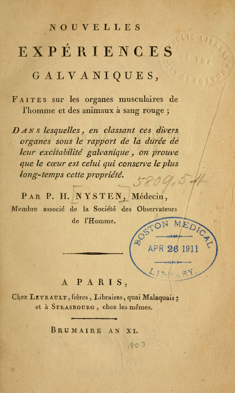 EXPÉRIENCES GALVANIQUES, Faites sur les organes musculaires de riiomme et des animaux à sang rouge 3 Dans lesquelles^ en classant ces dwers organes sous le rapport de la durée de leur exciiahîliié gaîi^anique , on prouve que le cœur est celui qui conserve le plus long-temps cette propriété. _^. ^ ^ , Par p. h. N y s T E N, Médecin, Membre associé de la Société des Observateurs de l'Homme, A P A R I S 5 Chez Levé AULT,frères , Libraires, quai Malaqiiaîs 5 et à Strasbourg , chez les mêmes. Brumaire an xi.