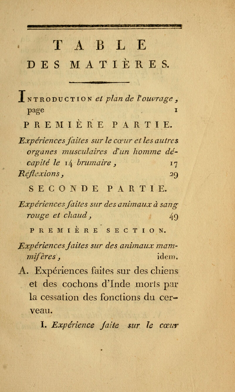 TABLE DES MATIÈRES. Introduction et plan de V ouvrage y page I PREMIÈRE PARTIE. 'Expériences faites sur le cœur et les autres organes musculaires d'un homme dé^ capité le i/^ brumaire ^ 17 Tiéflexions y :29 SECONDE PARTIE. Expériences faites sur des animaux à sang rouge et chaud y 49 PREMIÈRE SECTION. Expériences jaites sur des animaux mam- mifères, idem. A. Expériences faites sur des cHeDS et des cochons d'Inde morts par la cessation des fonctions du cer- veau. I. Expérience Jaite sur le cœur