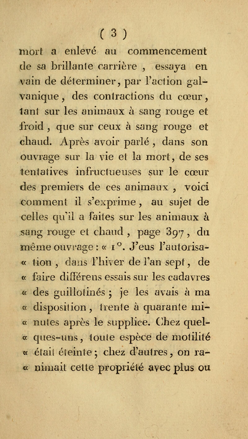 mort a enlevé au commencement de sa brillante carrière y essaya en vain de déterminer, par Faction gal- vanique , des contractions du cœur > tant sur les animaux à sang rouge et froid y que sur ceux à sang rouge et chaud. Après avoir parlé , dans son ouvrage sur la vie et la mort, de ses tentatives infructueuses sur le cœur des premiers de ces animaux , voici comment il s'exprime, au sujet de celles qu'il a faites sur les animaux à sang rouge et chaud , page 897, du même ouvrage : « i^. J^eus Fautorisa- « tion j dans l'hiver de fan sept, de « faire différens essais sur les cadavres « des guillotinés ; je les avais à ma c< disposition, trente à quarante mi- u nutes après le supplice. (]hez quel- ce ques-uns, toute espèce de motilité « était éteinte; chez d'autres, on ra- ce nimait cette propriété avec plus ou