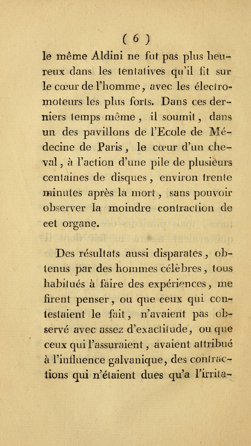 le même Aldini ne fat pas plus heu- reux dans les tentatives qu'il fit sur le cœur de Fhomme ^ avec les électro- moteurs les plus forts. Dans ces der- niers temps même ^ il soumit, dans un des pavillons de l'Ecole de Mé- decine de Paris ^ le cœur d'un che- val j h l'action d'une pile de plusieurs centaines de disques ^ environ trente minutes après la mort ^ sans pouvoir observer la moindre contraction de cet organe. Des résultats aussi disparates ^ ob- tenus par des hommes célèbres ^ tous habitués à faire des expériences^ me firent penser, ou que ceux qui con- testaient le fait^ n'avaient pas ob- servé avec assez d'exactilude^ ou que ceux qui l'assuraient ^ avaient attribué à l'influence galvanique, des contrac- tions qui n'étaient dues qu'a l'irrita-