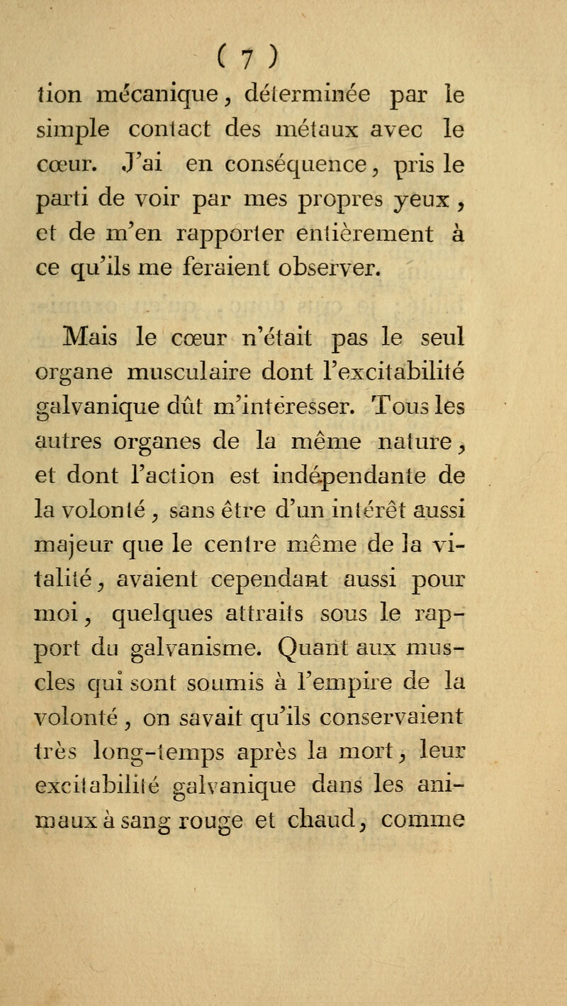 tion mécanique^ déierminée par le simple contact des métaux avec le cœur. J'ai en conséquence ^ pris le parti de voir par mes propres yeux , et de m^'en rapporter entièrement à ce qu'ils me feraient observer. Mais le cœur n'était pas le seul organe musculaire dont l'excitabilité galvanique dût m'intéresser. Tous les autres organes de la même nature^ et dont l'action est indépendante de la volonté ^ sans être d'un intérêt aussi majeur que le centre même de ]a vi- talité^ avaient cependant aussi pour moi 5 quelques attraits sous le rap- port du galvanisme. Quant aux mus- cles qui sont soumis à l'empire de la volonté y on savait qu'ils conservaient très long-temps après la mort^ leur excitabiliîé galvanique dans les ani- maux à sang rouge et chaud, comme