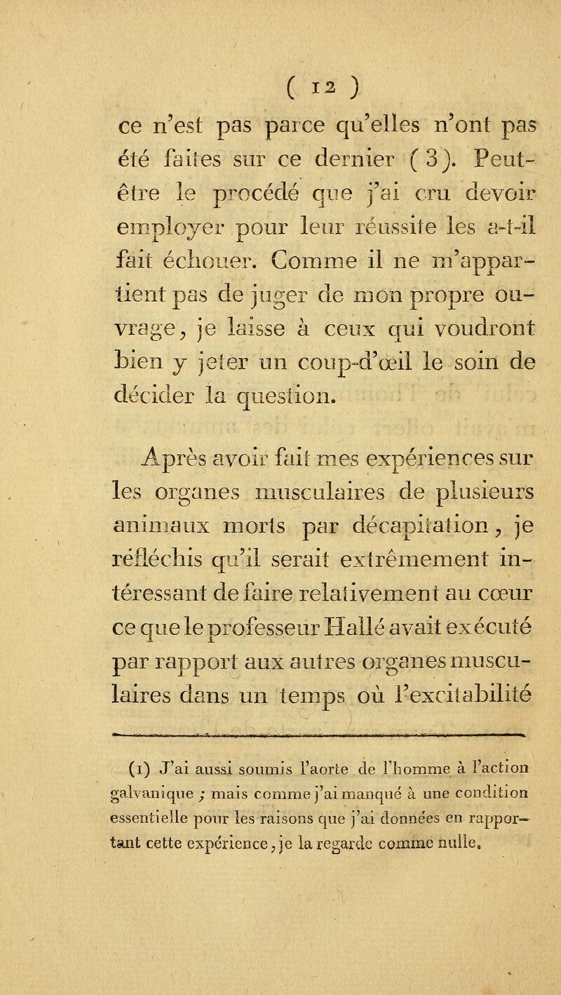 (13) ce n'est pas parce qu'elles n'ont pas été faites sur ce dernier (3). Peut- être le procédé que j'ai cru devoir employer pour leur réussite les a-t-il fait échouer. Comme il ne m'appar- tient pas déjuger de mon propre ou- vrage;, je laisse à ceux qui voudront bien y jeter un coup-d'œil le soin de décider la question. Après avoir fait mes expériences sur les organes musculaires de plusieurs animaux morts par décapitation ;, je réfléchis qu'il serait extrêmement in- téressant défaire relativement au cœur ce que le professeur Halle avait exécuté par rapport aux autres organes muscu- laires dans un temps où l'excitabilité (i) J'ai aussi soumis l'aorte de Thomme à l'action galvanique ; mais comm.e j'ai manqué à une condition essentielle pour les raisons que j'ai données en rappor=- tant cette expe'rience ^ je la regarde comme nulle»