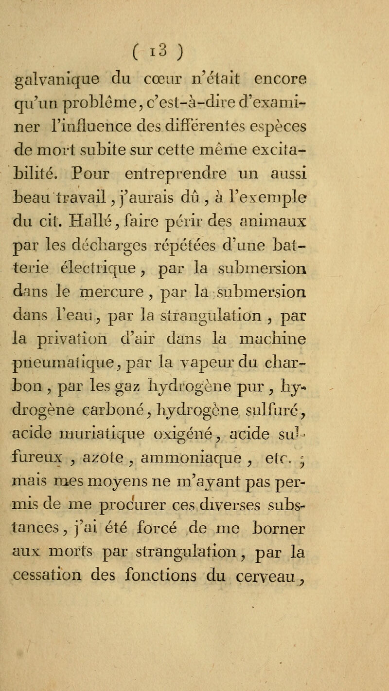 Ci3) galvanique du cœur n'était encore qu'un problème^ c'est-à-dire d'exami- ner l'influence des differenles espèces de mort subite sur cette même excita- bilité. Pour entreprendre un aussi beau travail ^ j'aurais du , à l'exemple du cit. Halle ^ faire périr des animaux par les décharges répétées d'une bat- terie électrique ^ par la submersion dans le mercure, par la ; submersion dans Teau ;, par la strangulation , par la privation d'air dans la machine pneumatique ;, par la vapeur du char- bon , par les gaz hydrogène pur y hy- drogène carboné ^ hydrogène sulfuré y acide muriatique oxigéné, acide su^ < fureux j azote , ammoniaque ^ e\c. ; mais mes moyens ne m'ayant pas per- mis de me procurer ces diverses subs- tances y j'ai été forcé de me borner aux morts par strangulation, par la cessation des fonctions du cerveau^