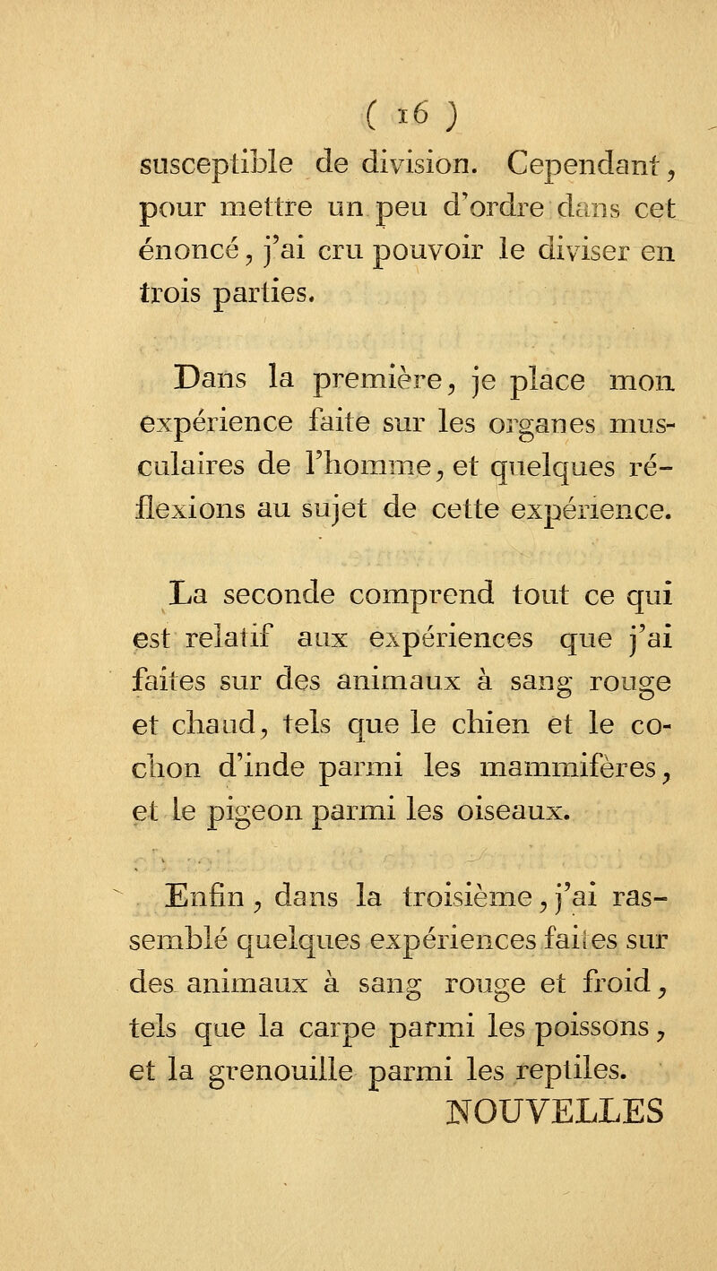 susceptible de division. Cependant ^ pour mettre un peu d'ordre dans cet énoncé, j'ai cru pouvoir le diviser en trois parties* Dans la première ;, je place mon. expérience faite sur les organes mus- culaires de l'homme^ et quelques i^é- flexions au sujet de cette expérience. La seconde comprend tout ce qui est relatif aux expériences que j'ai faites sur des animaux à sang rouge et chaud, tels que le chien et le co- chon d'inde parmi les mammifères^ et le pigeon parmi les oiseaux. Enfin ^ dans la troisième ^ j'ai ras- semblé quelques expériences faites sur des- animaux à sang rouge et froid ^ tels que la carpe parmi les poissons ;, et la grenouille parmi les reptiles. NOUVELLES