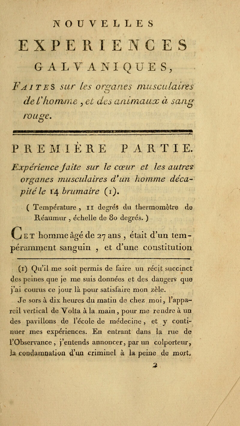 EXPERIENCES G A I- V A N I Q U E s, Faites sur les orsranes musculaires CD de C ko mine y et des aaimaux à sang rouge. PREMIERE PARTIE. Expérience Jaîte sur le cœur et les autres organes musculaires d'un homme déca- pité le 14 brumaire (i). ( Température , Il degrés du thermomètre de Réaumur , échelle de 80 degrés. ) VJ E T homme âgé de 27 ans , était d'un tem- péramn;ient sanguin ^ et d'une constitution (i) Qu'il me soit permis de faire un récit succinct des peines que je me suis données et des dangers que j'ai courus ce jour là pour satisfaire mon zèle. Je sors à dix heures du matin de chez moi, l'appa- reil vertical de Volta à la main, pour me rendre à un des pavillons de l'école de médecine, et y conti- nuer mes expériences. En entrant dans la rue de l'Observance, j'entends annoncer, par un colporteur, h, condamocition d'ua criminel à la peine de mojt*