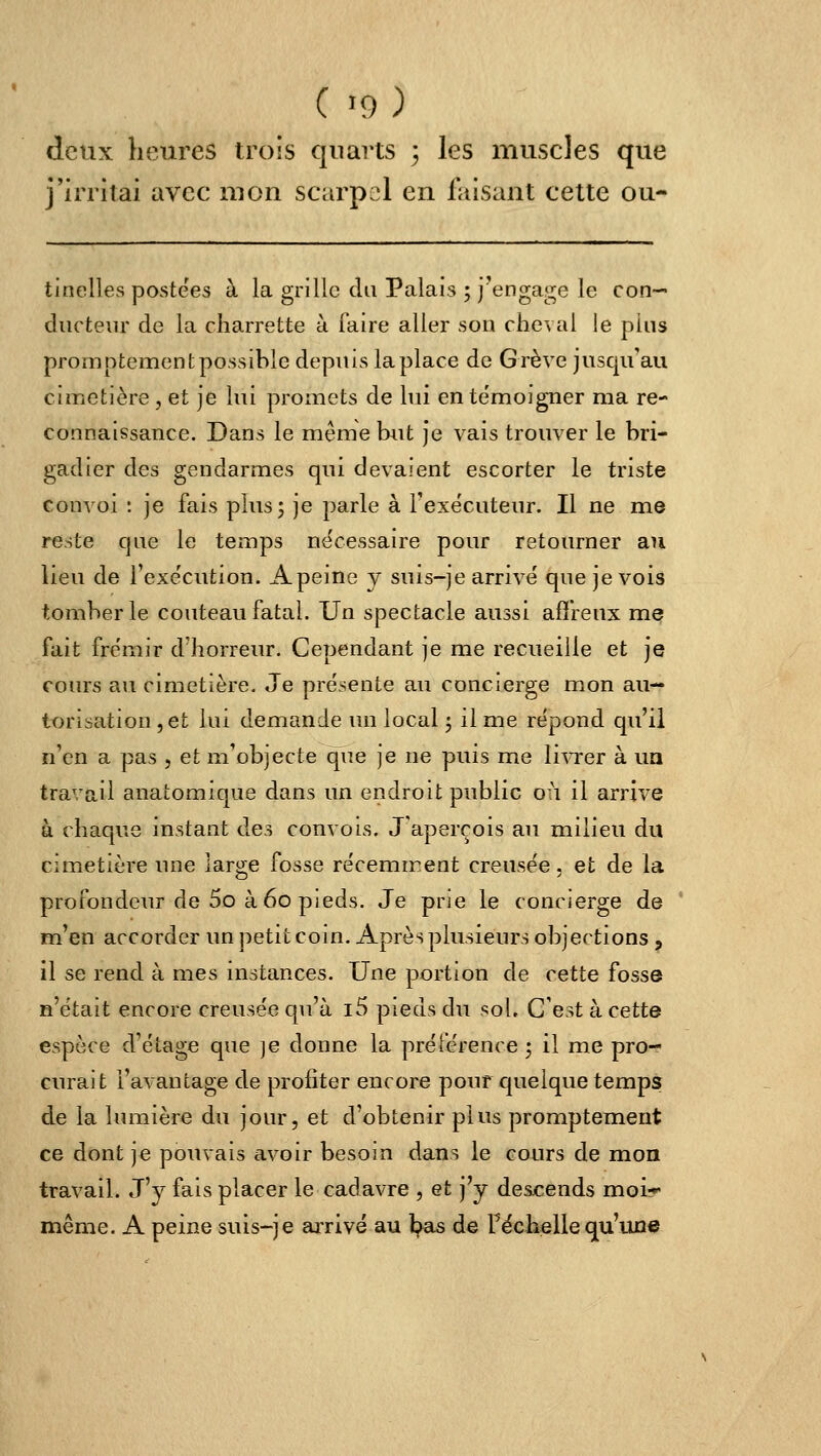 deux heures trois quarts 3 les muscles que j'irritai avec mon scarpcl en faisant cette ou- tinelles postées à la grille du Palais ; j'engage le con- ducteur de la charrette à faire aller sou cheval le plus promptement possible depuis la place de Grève jusqu'au cimetière , et je lui promets de hii en témoigner ma re- connaissance. Dans le même but je vais trouver le bri- gadier des gendarmes qui devaient escorter le triste convoi : je fais plus; je parle à l'exécuteur. Il ne me reste que le temps nécessaire pour retourner au lieu de Texe'cution. Apeine y suis-je arrivé que je vois tomber le couteau fatal. Un spectacle aussi affreux m^ fait frémir d'horreur. Cependant je me recueille et je cours au cimetière. Je présente au concierge mon au- torisation , et lui demande un local -, il me répond qu'il n'en a pas , et m'objecte que je ne puis me livrer à ua travail anatomique dans un endroit public 011 il arrive à chaque instant des convois. J'aperçois au milieu du cimetière une large fosse récemment creusée. et de la profondeur de 5o à 60 pieds. Je prie le concierge de m'en accorder un petit coin. Après plusieurs objertions , il se rend à mes instances. Une portion de cette fosse n'était encore creusée qu'à i5 pieds du sol. C'est à cette espèce d'étage que ]e donne la préférence ; il me pro- curait l'avantage de profiter encore pouf cjuelque temps de la lumière du jour, et d'obtenir plus promptement ce dont je pouvais avoir besoin dans le cours de mon travail. J'y fais placer le cadavre , et j'y descends moi* même. A peine suis-je arrivé au l;>as de Féchelle qu'une