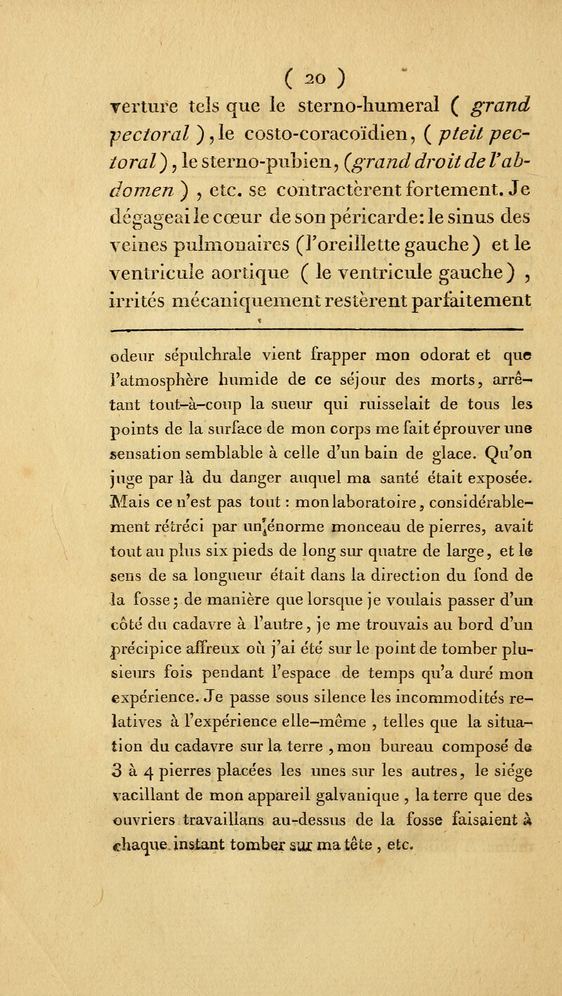 rerture tels que le sterno-liumeral ( grand 'pectoral ) ,1e costo-coracoïdien, ( pteit pec- toral) , le sterno-pubien, {grand droit de Vab- domen ) , etc. se contractèrent fortement. Je dégageai le cœur de son péricarde: le sinus des veines pulmonaires (roreillette gauche) et le ventricule aortique ( le ventricule gauche ) , irrités mécaniquement restèrent parfaitement odeur sépulchrale vient frapper mon odorat et que l'atmosphère hmxiide de ce séjour des morts, arrê- tant tout-à-coup la sueur qui ruisselait de tous les points de la surface de mon corps me fait éprouver une sensation semblable à celle d'un bain de glace. Qu^on juge par là du danger auquel ma santé était exposée. Mais ce n'est pas tout : mon laboratoire, considérable- ment rétréci par un^énorme monceau de pierres, avait tout au plus six pieds de long siu- quatre de large, et le sens de sa longueur était dans la direction du fond de -la fosse; de manière que lorsque je voulais passer d'un côté du cadavre à l'autre, je me trouvais au bord d'un précipice affreux où j'ai été sur le point de tomber plu- sieurs fois pendant l'espace de temps qu'a duré mon expérience. Je passe sous silence les incommodités re- latives à l'expérience elle-même , telles que la situa- tion du cadavre sur la terre , mon bureau composé de 3 à 4 pierres placées les unes sur les autres, le siège vacillant de mon appareil galvanique , la terre que des ouvriers travaillans au-dessus de la fosse faisaient A chaque, instant tomber aux ma tête , etc.