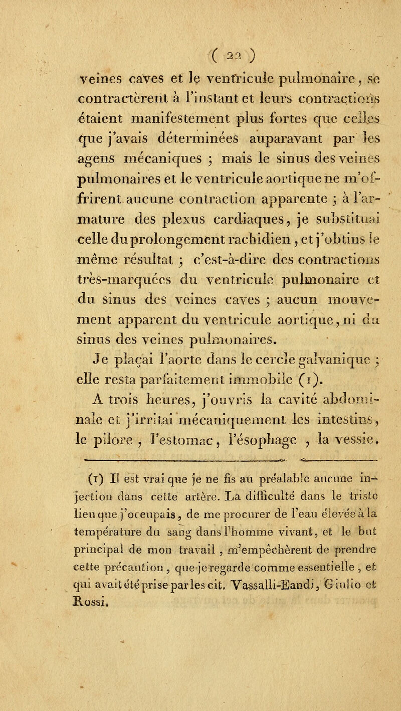 ( 23 ) veines caves et le ventricule pulmonaire, se contractèrent à l'instant et leurs contractions étaient manifestement plus fortes que celles que j'avais déterminées auparavant par les agens mécaniques 3 mais le sinus des veines pulmonaires et le ventricule aorîiquene m'of- frirent aucune contraction apparente 3 à l'etr- mature des plexus cardiaques, je su]3Stituai celle du prolongement rachidien, et j'obtins le même résultat 3 c'est-à-dire des contractions très-marquées du ventricule pulmonaire et du sinus des veines caves 3 aucun mouve- ment apparent du ventricule aortique, ni da sinus des veines pulmonaires. Je plaçai l'aorte dans le cercle galvanique ; elle resta parfaitement immobile (i). A trois heures, j'ouvris la cavité abdomi- nale et j'irritai mécaniquement les intestins, le pilore , l'estomac, l'ésophage , la vessie. (i) Il est vrai que je ne fis au pre'alable aucune in-^ jection daos cette artère. La difficulté dans le triste lieu que j'oc eupais, de me procurer de l'eau ëieve'e à la température du sang dansFiiomme vivant, et le bat principal de mon travail , m^empêclièrent de prendre cette précaution , que jeregarde comme essentielle , et qui avait été prise par les cit, Vassalli-Eandi, Giuiio et Rossi,