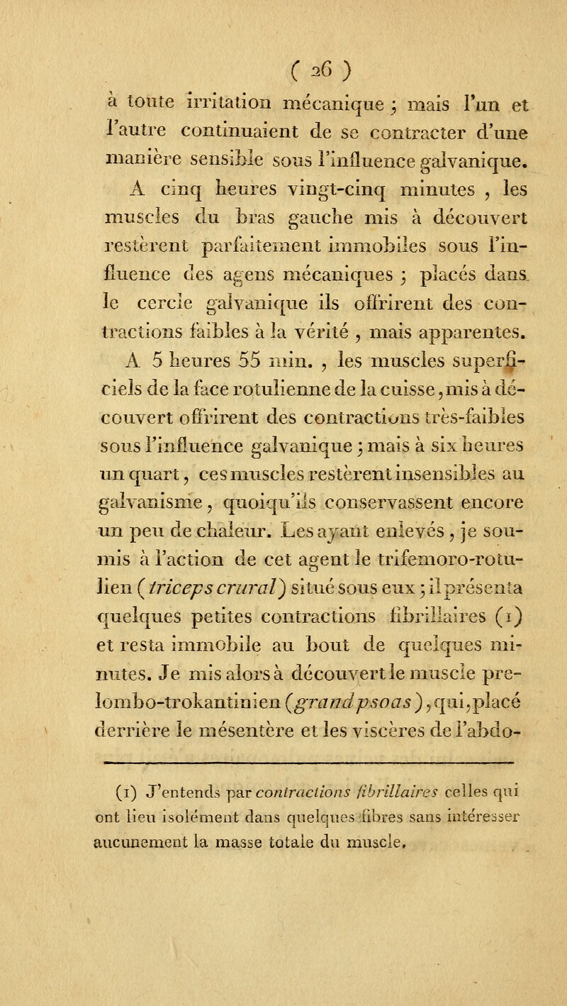 à toute irritation mécanique 3 mais lun et l'autre continuaient de se contracter d'une manière sensible sous l'influence galvanique. A cinq heures vingt-cinq minutes , les muscles du bras gauche mis à découvert restèrent parfaitement immobiles sous l'in- fluence des agens mécaniques 3 placés dans_ le cercle galvanique ils offrirent des con- tractions faibles à la vérité , mais apparentes. A 5 heures 55 min. , les muscles super|^-' ciels de la face rotulienne de la cuisse, mis à dé- couvert offrirent des contractions très-faibles sous l'influence galvanique 3 mais à six heures un quart, ces muscles restèrent insensibles au galvanisme, quoiqu'ils conservassent encore un peu de chaleur. Les ayant enlevés , je sou- mis à l'action de cet agent le trifemoro-rotu- lien ( triceps crural^ situé sous eux 3 il présenta quelques petites contractions librillaires (i) et resta inmiobile au bout de quelques mi- nutes. Je mis alors à découvert le muscle pre- iombo-trokantinîen(^rj^7<i/:75oa5),cpai5placé derrière le mésentère et les viscères de i'abdo- (i) J'entends ^rt coniractions fibrlUaires celles qui ont lien isolément dans quelques fibres sans intéresser aucunement la masse totale du muscle.