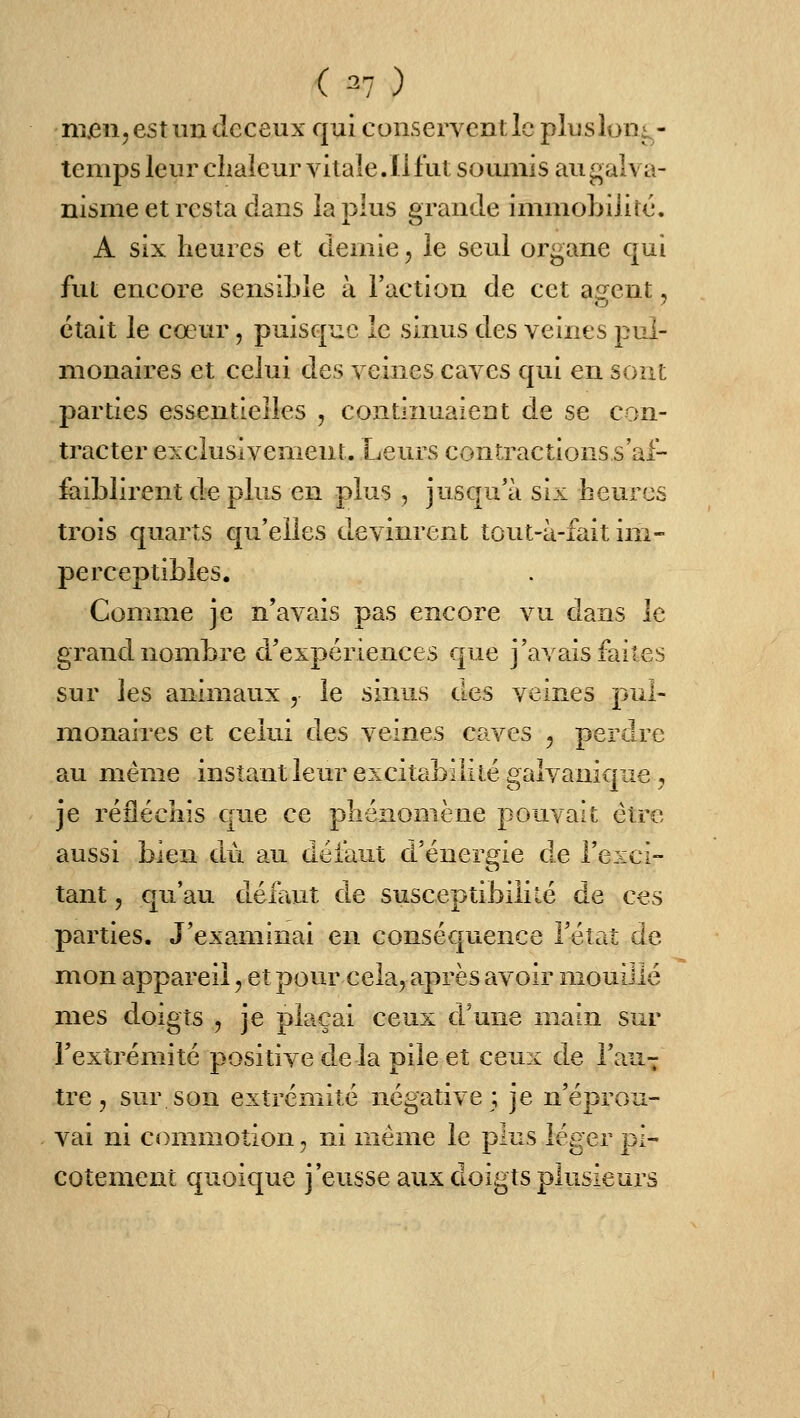 nijen^estundeceux qui conserventlcplusloïii^- temps leur cliaieur vitale. Il fut soumis au galva- nisme et resta clans la plus grande immobilité. A six heures et demie, le seul organe qui fut encore sensible à l'action de cet agent, était le cœur, puisque le sinus des veines pul- monaires et celui des veines caves qui en sont parties essentielles , continuaient de se con- tracter exclusivement. Leurs contractions s'af- Êiiblirent d.e plus en plus , jusqu'à six heures trois quarts qu'elles devinrent tout-à-fait im- perceptibles. Comme je n'avais pas encore vu dans le grand nombre d'expériences que j'avais faites sur les animaux , le sinus des veines pul- monaires et celui des veines caves ^ perdre au même instant leur excitabililé galvanique, je réfléchis que ce phénomène pouvait être aussi bien du au défaut d'énergie de l'exci- tant 5 qu'au défrait de susceptibilité de ces parties. J'examinai en conséquence l'étriî de mon appareil, et pour cela, après avoir mouillé mes doigts , je plaçai ceux d'une main sur l'extrémité positive de la pile et ceux de l'au^ tre, sur son extrémité négative; je n'éprou- vai ni commotion, ni même le plus léger pi- cotement quoique j'eusse aux doigts plusieurs