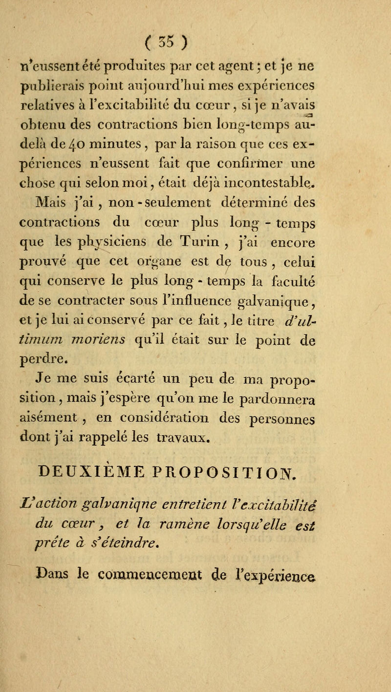 n*eussent été produites par cet agent ; et je ne publierais point aujourd'hui mes expériences relatives à l'excitabilité du cœur, si je n'avais obtenu des contractions bien long-temps au- delà de 40 minutes , par la raison que ces ex- périences n'eussent fait que confirmer une chose qui selon moi ^ était déjà incontestable,. Mais j'ai 5 non - seulement déterminé des contractions du cœur plus long - temps que les physiciens de Turin , j'ai encore prouvé que cet organe est dç tous , celui qui conserve le plus long - temps la faculté de se contracter sous l'influence galvanique, et je lui ai conservé par ce fait, le titre d'ul- timiim moriens qu'il était sur le point de perdre. Je me suis écarté un peu de ma propo- sition , mais j'espère qu'on me le pardonnera aisément , en considération des personnes dont j'ai rappelé les travaux. DEUXIÈME PROPOSITION. Vaction gahanîqne entretient l'excitabilité du cœur y et la ramène lorsqu'elle est -prête à s'éteindre* Dans le commencemeut de Texpérienc^