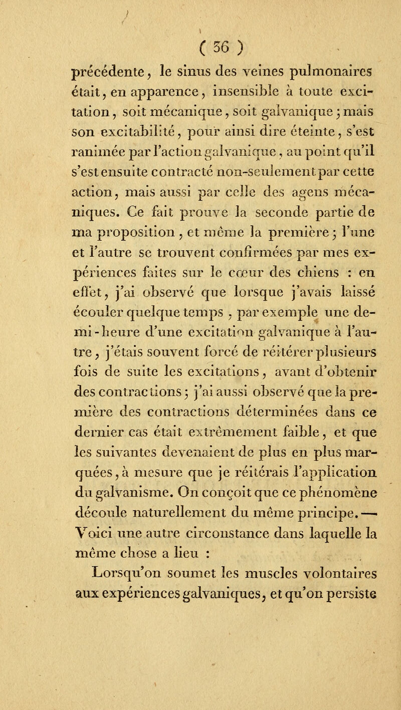 précédente, le sinus des veines pulmonaires était, en apparence, insensible à toute exci- tation , soit mécanique, soit galvanique 3 mais son excitabilité, pour ainsi dire éteinte, s'est ranimée par l'action galvanirrue, au point qu'il s'est ensuite contracté non-seulement par cette action, mais aussi par celle des agens méca- niques. Ce fait prouve la seconde partie de ma proposition , et même la première 3 l'une et l'autre se trouvent confirmées par mes ex- périences faites sur le cœur des chiens : en effet j j'ai observé que lorsque j'avais laissé écouler quelque temps , par exemple une de- mi-heure d'une excitation galvanique à l'au- tre ^ j'étais souvent forcé de réitérer plusieurs fois de suite les excitations, avant d'obtenir des contractions3 j'ai aussi observé qne la pre- mière des contractions déterminées dans ce dernier cas était extrêmement faible, et que les suivantes devenaient de plus en plus mar- quées, à mesure que je réitérais l'application du galvanisme. On conçoit que ce phénomène découle naturellement du même principe.—• Voici une autre circonstance dans laquelle la même chose a lieu : Lorsqu'on soumet les muscles volontaires aux expériences galvaniques^ et qu'on persiste