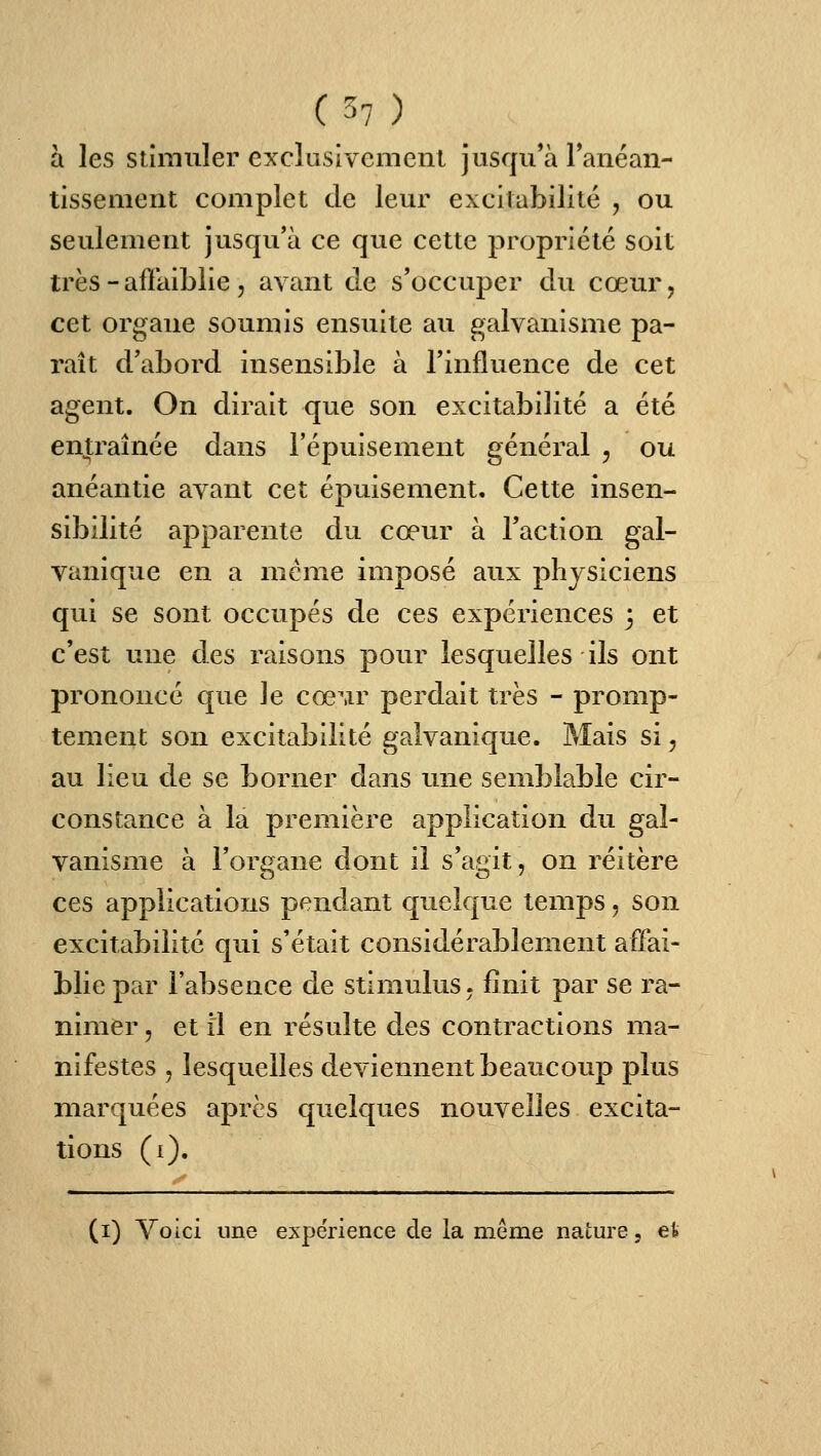 à les stimuler exclusivement jusqu'à ranéan- tissement complet de leur excitabilité , ou seulement jusqu'à ce que cette propriété soit très - affaiblie 5 avant de s'occuper du cœur, cet organe soumis ensuite au galvanisme pa- raît d'abord insensible à l'influence de cet agent. On dirait que son excitabilité a été entraînée dans l'épuisement général , ou anéantie avant cet épuisement. Cette insen- sibilité apparente du cœur à l'action gal- vanique en a même imposé aux physiciens qui se sont occupés de ces expériences 3 et c'est une des raisons pour lesquelles ils ont prononcé que le cœMr perdait très - promp- tement son excitabilité galvanique. Mais si, au lieu de se borner dans une semblable cir- constance à la première application du gal- vanisme à Forgane dont il s'agit, on réitère ces applications pendant quelque temps, son excitabilité qui s'était considérablement affai- blie par l'absence de stimulus, finit par se ra- nimer , et il en résulte des contractions ma- nifestes , lesquelles deviennent beaucoup plus marquées après quelques nouvelles excita- tions (i). (i) Voici une expérience de la même nature, et