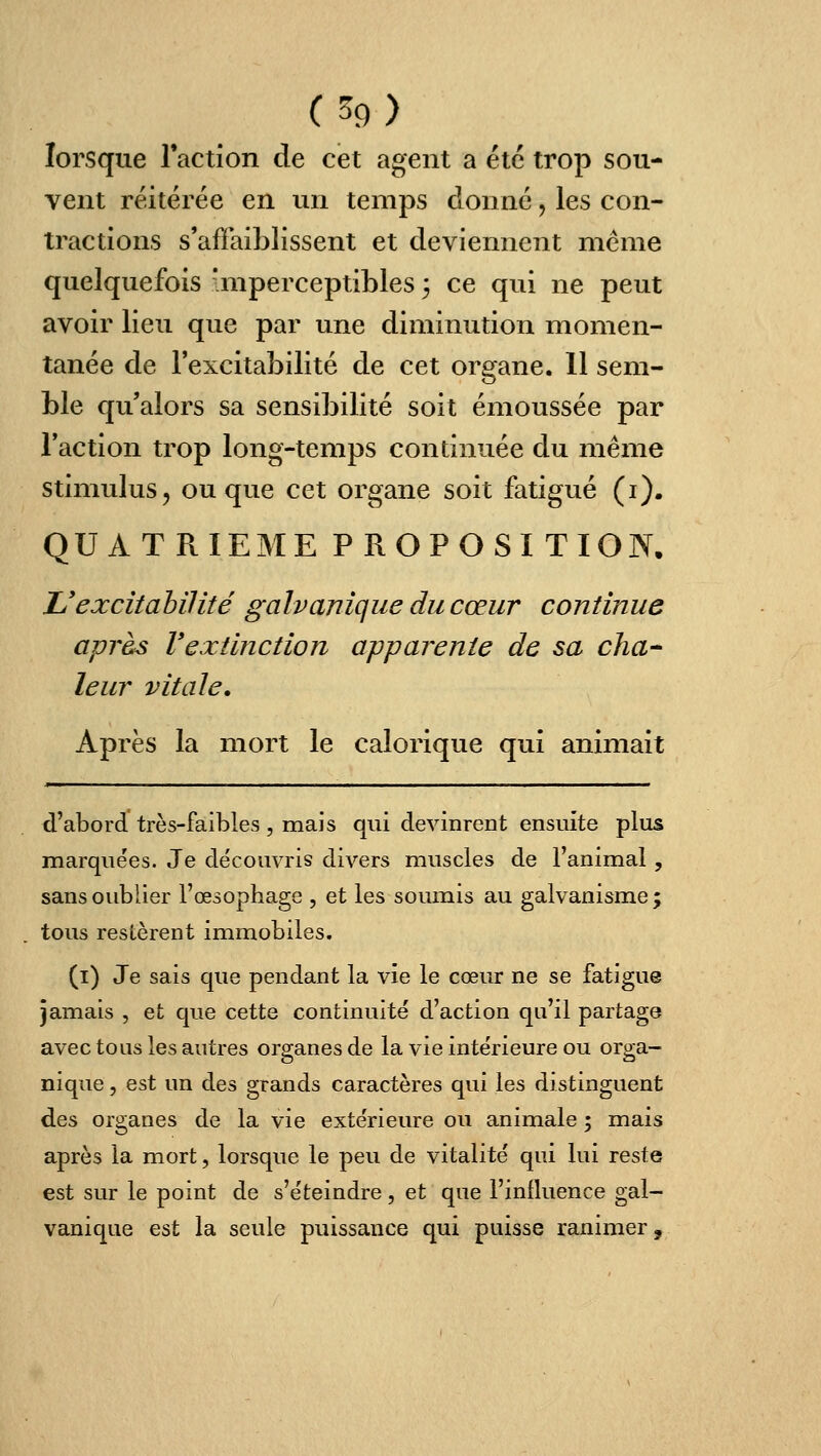 (^9) lorsque raction de cet agent a été trop sou- vent réitérée en un temps donné, les con- tractions s'affaiblissent et deviennent même quelquefois imperceptibles 3 ce qui ne peut avoir lieu que par une diminution momen- tanée de l'excitabilité de cet organe. 11 sem- ble qu'alors sa sensibilité soit émoussée par l'action trop long-temps continuée du même stimulus, ou que cet organe soit fatigué (i). QUATRIEME PROPOSITION. JJexcitahilité galvanique du cœur continue après Vextinction apparente de sa cha- leur vitale. Après la mort le calorique qui animait d'abord très-faibles , mais qui devinrent ensuite plus marquées. Je découvris divers muscles de l'animal, sans oublier l'œsophage , et les soumis au galvanisme ; tous restèrent immobiles. (i) Je sais que pendant la vie le cœur ne se fatigue jamais , et que cette continuité d'action qu'il partage avec tous les autres organes de la vie intérieure ou orga- nique , est un des grands caractères qui les distinguent des organes de la vie extérieure ou animale ; mais après la mort, lorsque le peu de vitalité qui lui reste est sur le point de s'éteindre, et que l'inlluence gal- vanique est la seule puissance qui puisse ranimer.