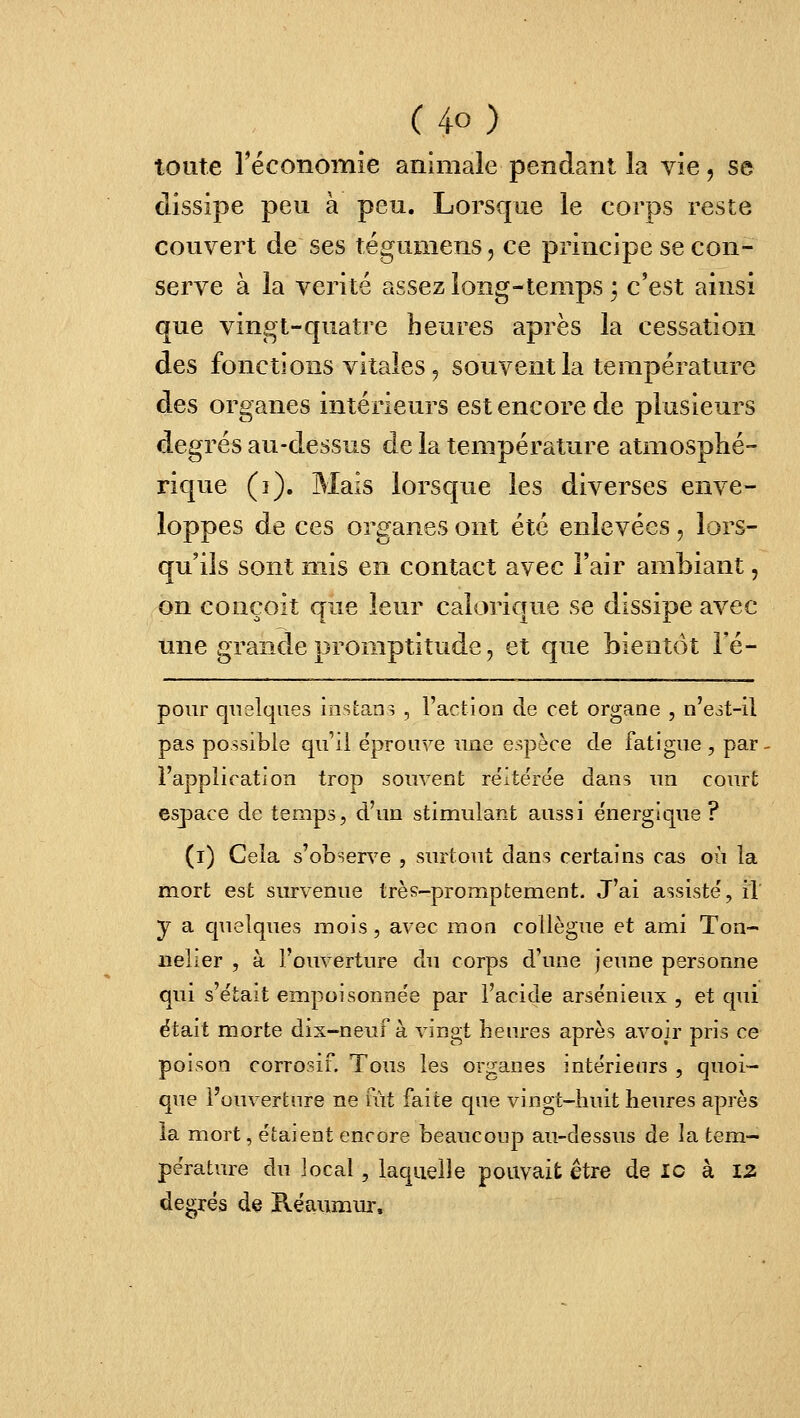 C4o) toute l'économie animale pendant la vie, se dissipe peu à peu. Lorsque le corps reste couvert de ses tégumens, ce principe se con- serve à la vérité assez long-temps ; c'est ainsi que vingt-quatre heures après la cessation des fonctions vitales 5 souvent la température des organes intérieurs est encore de plusieurs degrés au-dessus de la température atmosphé- rique (3). Mais lorsque les diverses enve- loppes de ces organes ont été enlevées, lors- qu'ils sont mis en contact avec l'air ambiant, on conçoit que leur calorique se dissipe avec une grande promptitude 5 et que bientôt l'é- pour quelques instan? , l'action de cet organe , n'e^t-il pas possible qu'il éprouve une espèce de fatigue, par- Fapplication trop souvent réitérée dans un court espiace de temps, d'vm stimulant aussi énergique? (i) Cela s'observe , surtout dans certains cas où la mort est survenue très-promptement. J'ai assisté, it y a quelques mois , avec mon collègue et ami Ton- nelier , à l'ouverture du corps d'une jeune personne qui s'était empoisonnée par l'acide arsénieux , et qui était morte dix-neuf à vingt heures après avoir pris ce poison corrosif. Tous les organes intérieurs , quoi- que l'ouverture ne ràt faite que vingt-huit heures après la m.ort, étaient encore beaucoup au-dessus de la tem- pérature du local, laquelle pouvait être de îo à 13 degrés de B-éaiimux.