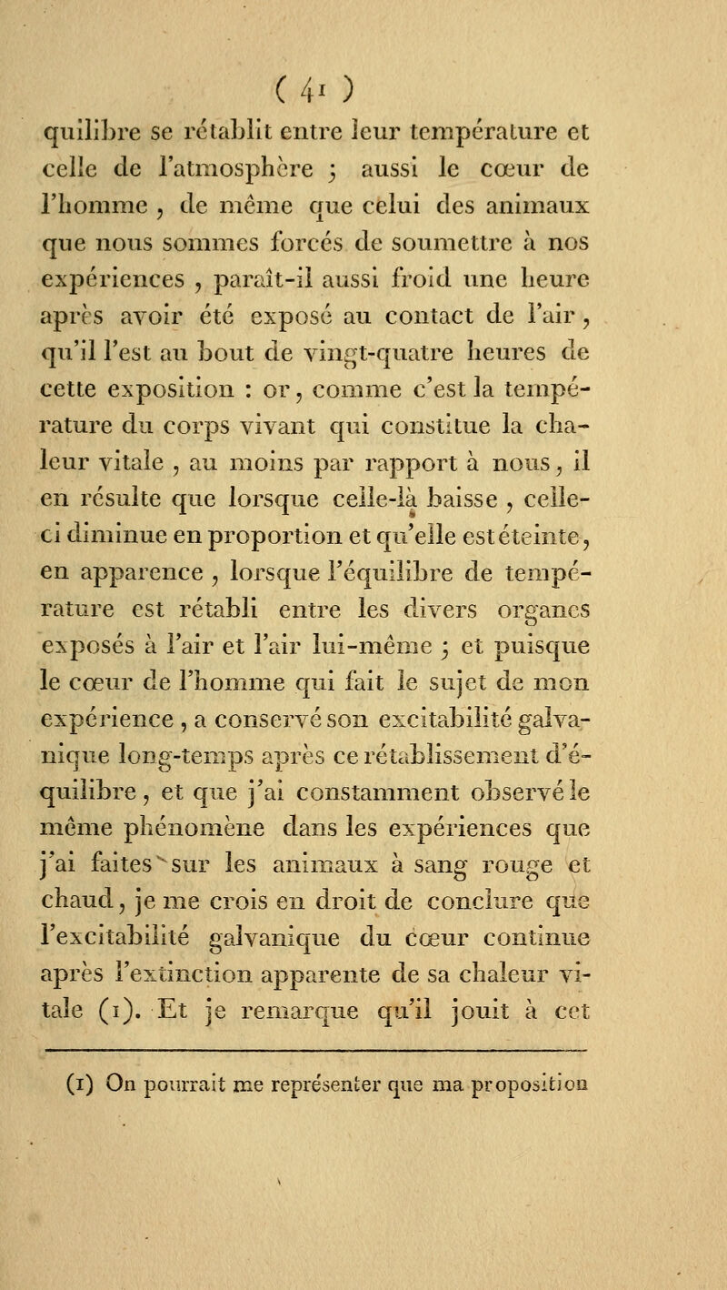 quilibre se rétablit entre leur température et celle de l'atmosphère 3 aussi le cœur de l'homme , de même que celui des animaux que nous sommes forces de soumettre à nos expériences , paraît-ii aussi froid une heure aprc s avoir été expose au contact de Fair, qu'il Test au bout de vingt-quatre heures de cette exposition : or, comme c'est la tempé- rature du corps vivant cpii constitue la cha- leur vitale , au moins par rapport à nous, il en résuite que lorsque celle-là baisse , celle- ci diminue en proportion et qu'elle est éteinte, en apparence , lorsque l'équilibre de tempé- rature est rétabli entre les divers organes exposés à l'air et l'air lui-même 3 et puisque le cœur de l'homme qui fait le sujet de mon expérience , a conservé son excitabilité galva- nique long-temps après ce rétablissement d'é- quilibre , et que j'ai constamment observé le même phénomène dans les expériences que j'ai faitessur les animaux à sang rouge et chaud, je me crois en droit de conclure que l'excitabilité galvanique du cœur continue après l'extinction apparente de sa chaleur vi- tale (i). Et je remarque qu'il jouit à cet (i) On pourrait me représenter que ma proposition