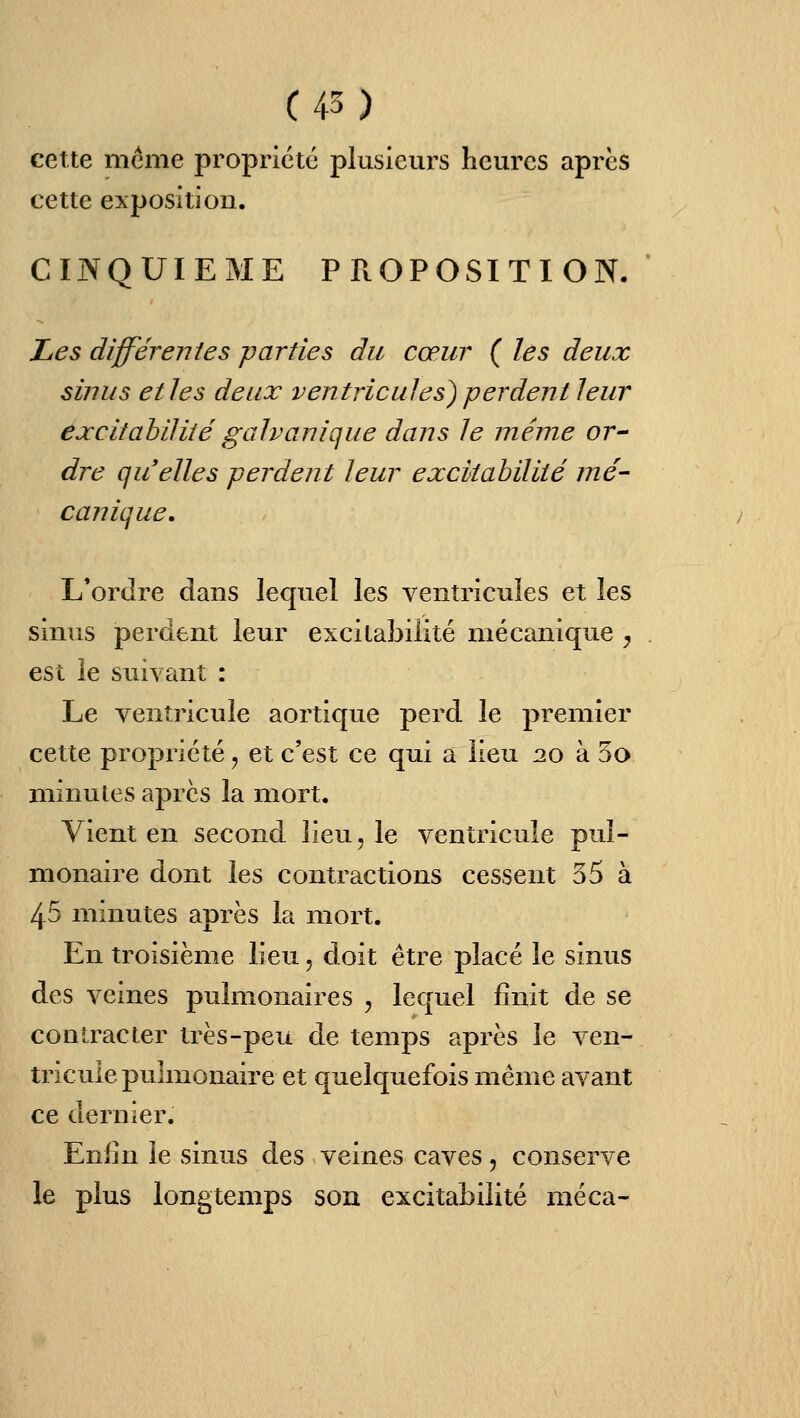 cette même propriété plusieurs heures après cette exposition. CINQUIEME PROPOSITION. Les différentes parties du cœur ( les deux sîjius et les deux ventricules^ perdent leur excitabilité galvanique dans le même or- dre qu elles perdent leur excitabilité mé- canique. L'ordre dans lequel les ventricules et les sinus perdent leur excitabilité mécanique ^ est le suivant : Le ventricule aortique perd le premier cette propriété ^ et c'est ce qui a lieu 2.0 à 5o minutes après la mort. Vient en second lieu, le ventricule pul- monaire dont les contractions cessent 35 à 45 minutes après la mort. En troisième lieu, doit être placé le sinus des veines pulmonaires , lequel finit de se contracter très-peu de temps après le ven- tricule pulmonaire et quelquefois même avant ce dernier Enfin le sinus des veines caves, conserve le plus longtemps son excitabilité méca-