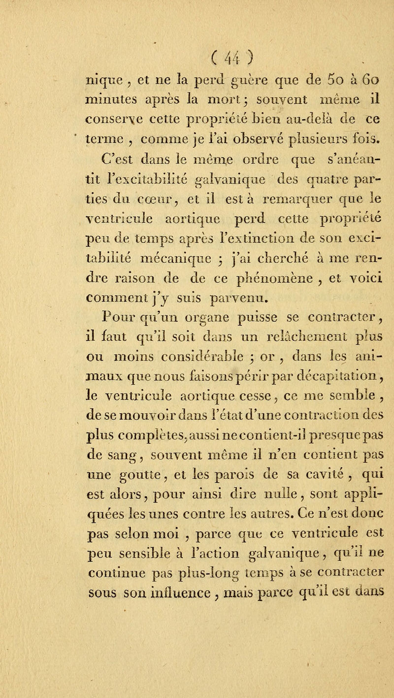 nique , et ne la perd, guère que de 5o à 60 minutes après la mort 3 souvent même il conserve cette propriété bien au-delà de ce terme , comme je Fai observé plusieurs fois. C'est dans le même ordre que s'anéan- tit l'excitabilité galvanique des quatre par- ties du cœur, et il esta remarcjuer que le ventricule aortique perd cette propriété peu de temps après l'extinction de son exci- tabilité mécanique 3 j'ai cbercbé à me ren- dre raison de de ce phénomène , et voici comment j'y suis parvenu. Pour qu'un organe puisse se contracter, il faut qu'il soit dans un relâchement plus ou moins considérable 3 or , dans les ani- maux que nous faisons périr par décapitation, le ventricule aortique cesse, ce me semble , de se mouvoir dans l'état d'une contraction des plus complètes, aussi ne contient-il presque pas de sang, souvent même il n'en contient pas une goutte, et les parois de sa cavité , qui est alors, pour ainsi dire nulle, sont appli- quées les unes contre les autres. Ce n'est donc pas selon moi , parce que ce ventricule est peu sensible à l'action galvanique, qu'il ne continue pas plus-long temps à se contracter sous son influence ; mais parce qu'il est dans