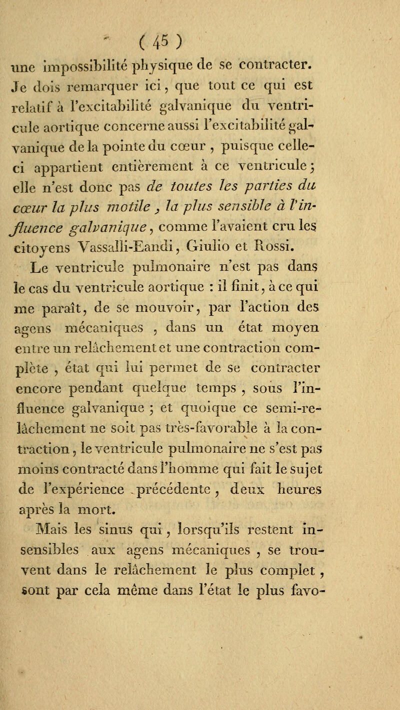 nne impossibilité physique de se contracter. Je dois remarquer ici, que tout ce qui est relatif à l'excitabilité galvanique du ventri- cule aortique concerne aussi l'excitabilité gal- vanique de la pointe du cœur , puisque celle- ci appartient entièrement à ce ventricule 3 elle n'est donc pas de toutes les parties du cœur la plus motile ^ la plus sensible à Vin- Jluence galvanique, comme l'avaient cru les citoyens Vassalli-Eandi, Giulio et Piossi. Le ventricule pulmonaire n'est pas dans le cas du ventricule aortique : il finit, à ce qui me paraît, de se mouvoir, par l'action des agens mécaniques , dans un état moyen entre un relâchement et une contraction com- plète j état qui lui permet de se contracter encore pendant quelque temps , sous l'in- fluence galvanique ; et quoique ce semi-re- lâchement ne soit pas très-favorable à la con- traction 5 le ventricule pulmonaire ne s'est pas moins contracté dans l'homme qui fait le sujet de l'expérience .précédente , deux heures après la mort. Mais les sinus qui, lorsqu'ils restent in- sensibles aux agens mécaniques , se trou- vent dans le relâchement le plus complet, sont par cela même dans l'état le plus favo-