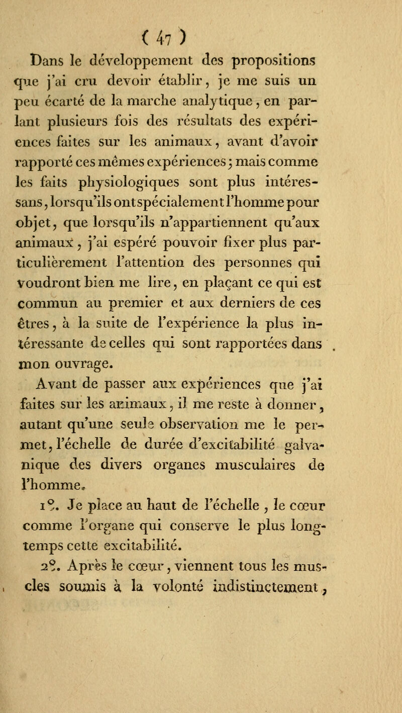 Dans le développement des propositions que j'ai cru devoir établir, je me suis un peu écarté de la marche analytique, en par- lant plusieurs fois des résultats des expéri- ences faites sur les animaux, avant d'avoir rapporté ces mêmes expériences 3 mais comme les faits physiologiques sont plus inléres- sans, lorsqu'ils ont spécialement l'homme pour objet, que lorsqu'ils n'appartiennent qu'aux animaux, j'ai espéré pouvoir fixer plus par- ticulièrement l'attention des personnes qui voudront bien me lire, en plaçant ce qui est commun au premier et aux derniers de ces êti'es, à la suite de l'expérience la plus in- téressante de celles qui sont rapportées dans mon ouvrage. Avant de passer aux expériences que j'ai faites sur les animaux, il me reste à donner, autant qu'une seuls observation me le per-» met, l'échelle de durée d'excitabilité galva- nique des divers organes musculaires dq l'homme, I >. Je place au haut de l'échelle , le cœur comme Torgane qui conserve le plus long- temps cette excitabilité. 2^. Apres le cœur, viennent tous les mus- cles soumis k la volonté indistinctement,