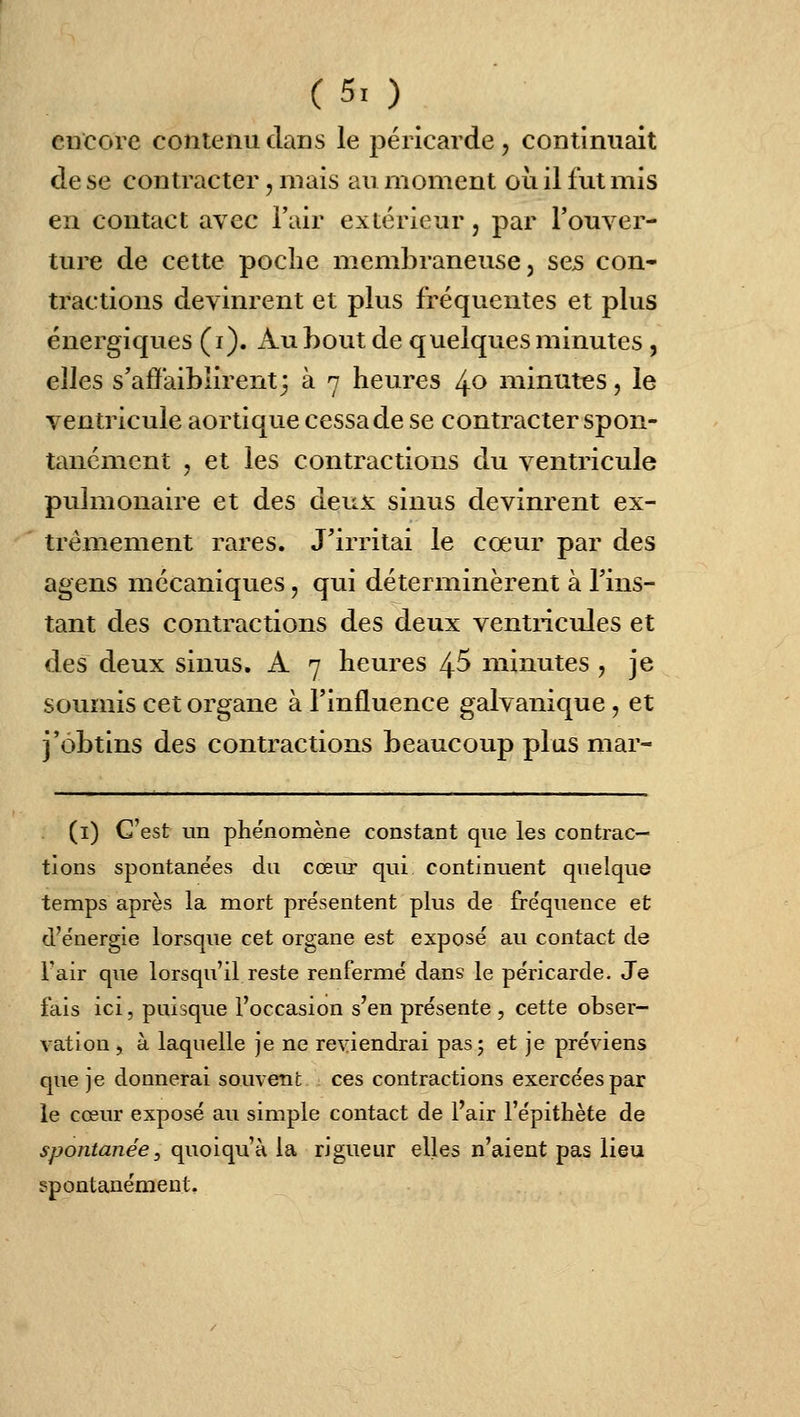 C5i) encore contenu clans le péricarde , continuait de se contracter, mais au moment où il fut mis en contact avec l'air extérieur, par l'ouver- ture de cette poche membraneuse, sejs con- tractions devinrent et plus fréquentes et plus énergiques (i). Auhout de quelques minutes , elles s'affaiblirent3 à 7 heures /^o minutes, le ventricule aortique cessa de se contracter spon- tanément 5 et les contractions du ventricule pulmonaire et des deux sinus devinrent ex- trêmement rares. J'irritai le cœur par des agens mécaniques, qui déterminèrent à l'ins- tant des contractions des deux ventricules et des deux sinus. A 7 heures 4^ minutes , je soumis cet organe à l'influence galvanique, et j'obtins des contractions beaucoup plus mar- (i) C'est un phénomène constant que les contrac- tions spontane'es du cœur qui continuent quelque temps après la mort présentent plus de fréquence et d'énergie lorsque cet organe est exposé au contact de Fair que lorsqu'il reste renfermé dans le péricarde. Je fais ici, puisque l'occasion s'en présente , cette obser- vation , à laquelle je ne reviendrai pas; et je préviens que je donnerai souvent ces contractions exercées par le cœur exposé au simple contact de l'air l'épithète de spontanée y quoiqu'à la rigueur elles n'aient pas lieu spontanément.