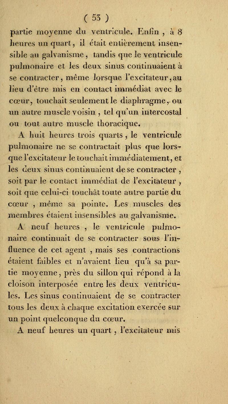 (55) partie moyenne du ventricule, t^nfin , à 8 heures un quart, il était entièrement insen- sible au galvanisme, tandis que le ventricule pulmonaire et les deux sinus continuaient à se contracter, même lorsque Texcitateur,au lieu d'être mis en contact immédiat avec le cœur, touchait seulement le diaphragme, ou un autre muscle voisin , tel qu'un intercostal ou tout autre muscle thoracique. A huit heures trois quarts, le ventricule pulmonaire ne se contractait plus que lors- c[ue l'excitateur le touchait immédiatement, et les deux sinus continuaient de se contracter , soit par le contact immédiat de l'excitateur , soit que celui-ci touchât toute auti'e partie du cœur , même sa pointe. Les muscles des membres étaient insensibles au o^alvanisme. A neuf heures , le ventricule pujmo- naire continuait de se contracter sous Tin- fluence de cet agent , mais ses contractions étaient faibles et n'avaient lieu qu'à sa par- tie moyenne, près du sillon qui répond à la cloison interposée entre les deux ventricu- les. Les sinus continuaient de se contracter tous les deux à chaque excitation exercée sur un point quelconque du cœur. A neuf heures un quart, Fexciîateur mis