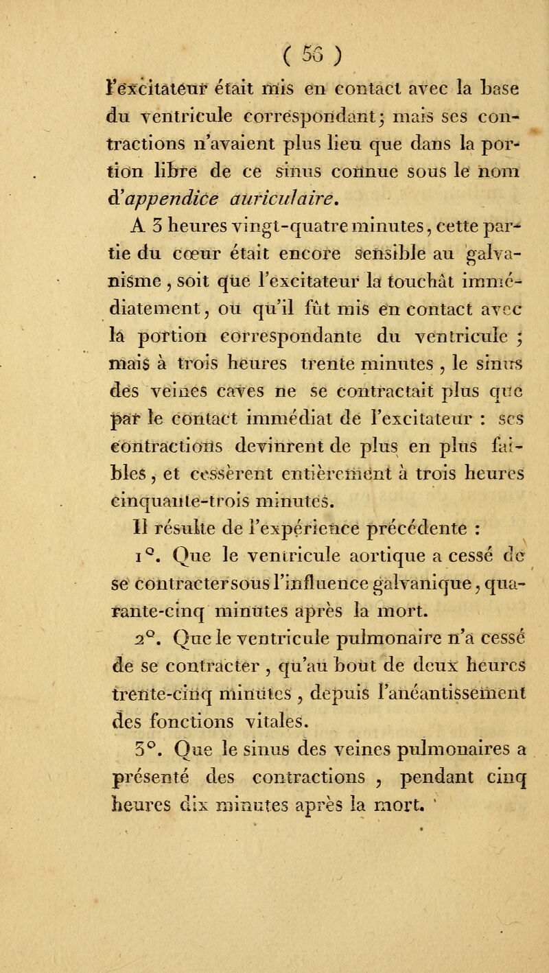 (55) t*ê:5fcitâléTif était mis en contact avec la base dii ventricule correspondant 3 mais ses con- tractions n'avaient plus lieu que dans la por-* tion libre de ce sinus connue sous le nom à'appendice auriculaire, A 5 heures vingt-quatre minutes, cette par- tie du cœur était encore sensible au galva- nisme 5 soit que l'excitateur la toucbât imnic^ diatement, ou qu'il fût mis en contact avec la portion correspondante du ventricule ; niais à trois heures trente minutes , le sinus des veines caves ne se contractait plus que pat le contact immédiat de l'excitateur : ses contractioiïs devinrent de plus en plus fai- bles , et cessèrent entièrement à trois heures cinquante-trois minutes. ïl résulte de i'expérielicé précédente : I ^. Que le ventricule aortique a cessé de se contracter sous l'influence galvanique ^ qua- rante-cinq minutes après la mort. 2^. Que le ventricule pulmonaire n'a cessé de se contracter , qu'au bout de deux heures treïïte-ciiiq minutes , depuis l'anéantissement des fonctions vitales. 5^. Que le sinus des veines pulmonaires a présenté des contractions ^ pendant cinq heures dix minutes après la mort, '