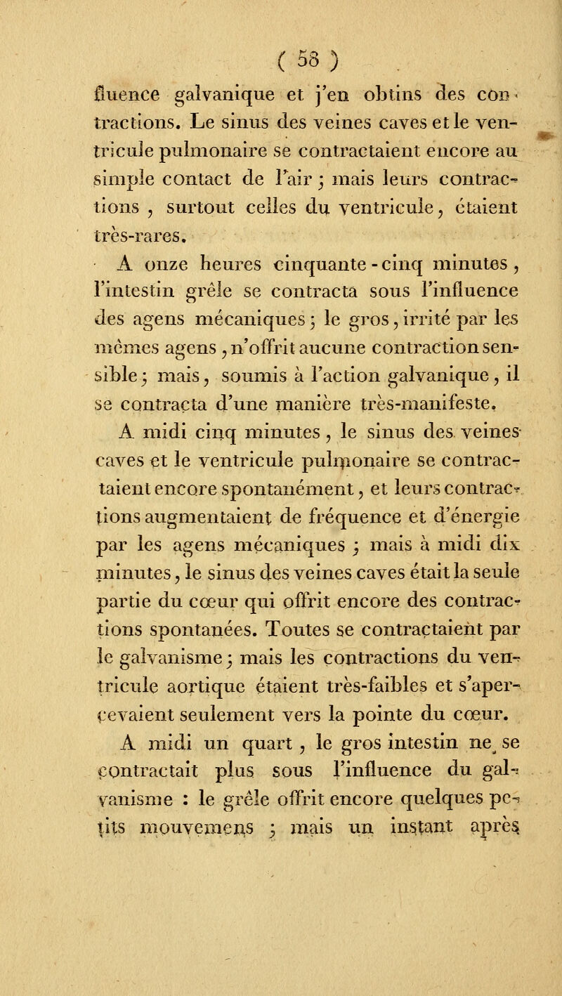 0uence galvanique et j'en obtins des cou < tractions. Le sinus des veines caves et le ven- tricule pulmonaire se contractaient encore au simple contact de Tair j mais leurs contrac-^ tions , surtout celles du ventricule, étaient très-rares. A onze heures cinquante - cinq minutes , l'intestin grêle se contracta sous Tinfluence des agens mécaniques ; le gros, irrité par les mêmes agens , n'offrit aucune contraction sen- sible 3 mais, soumis à l'action galvanique, il S8 contracta d'une manière très-manifeste. A midi cinq minutes, le sinus des veines- caves et le ventricule puli^ionaire se contrac- taient encore spontanément, et leurs contrac^ tions augmentaient de fréquence et d'énergie par les agens mécaniques j mais h midi dix minutes, le sinus des veines caves était la seule partie du cœur qui offrit encore des contrac-^ tions spontanées. Toutes se contractaient par le galvanisme 3 mais les contractions du ven-^ îricuie aortique étaient très-faibles et s'aper- (.evaient seulement vers la pointe du cœur. A midi un quart , le gros intestin ne^ se i^Ontractait plus sous rinfluence du gal-ï vanisme : le grêle offrit encore quelques pc-^ tits mouvemei3,s 3 mais \m in.^tant aprè^