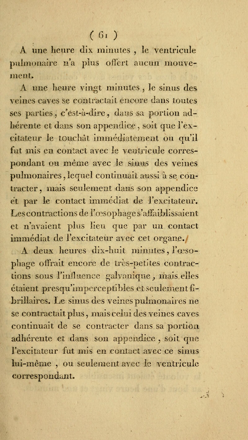 A une heure dix minutes , le Ventricule pulmonaire n'a plus ofî'crt aucun mouve- ment. A une heure vingt minutes , le sinus des veines caves se contractait encore dans toutes ses parties, c'est-à-dire, dans sa portion ad- hérente et dans son appendice , soit que l'ex- citateur le touchât immédiatement ou qu'il fut mis en contact avec le ventricule corres- pondant ou même avec le sinus des veines pulmonaires, lequel continuait aussi à se con- tracter 5 mais seulement dans son appendice et par le contact immédiat de l'excitateur. Les contractions de l'œsophage s'affaiblissaient et n'avaient plus lieu que par un contact immédiat de l'excitateur avec cet organe. A deux heures dix-huit minutes, l'œso- phage offrait encore de très-petites contrac- tions sous riniluence galvanique , liiais elles étaient presqu'impcrceptibies et seulement fl- brillaires. Le sinus des veines pulmonaires ne se contractait plus, mais celui des veines caves continuait de se contracter dans sa portion adhérente et dans son appendice , soit que l'excitateur fut mis en contact avec ce sinus lui-même , ou seulement avec le ventricule correspondant.