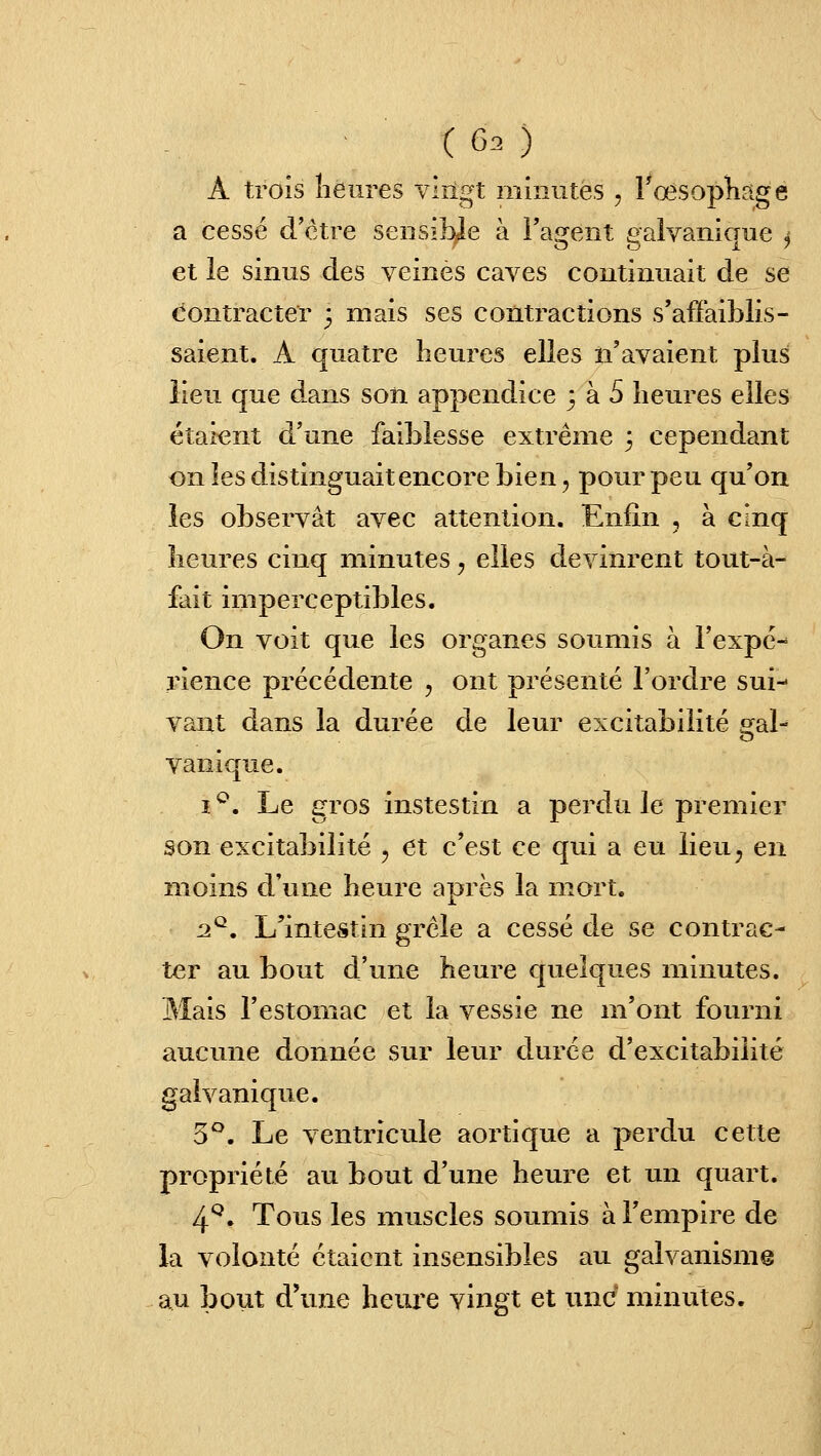 A trois îieiires virigt minutes , FœsopKage a cessé d'être sensible à l'agent galvanique j et le sinus des veinés caves continuait de se contracter ; mais ses contractions s'affaiblis- saient. A quatre heures elles n'avaient plus lieu que dans son appendice 3 à 5 heures elles étaient d'une faiblesse extrême 3 cependant onlesdistinguaitencorebien, pour peu qu'on les observât avec attention. Enfin , à cinq heures cinq minutes, elles devinrent tout-à- fait imperceptibles. On voit que les organes soumis à l'expé- rience précédente , ont présenté l'ordre sui- vant dans la durée de leur excitabilité gal^ vanique. i*^. Le gros instestin a perdu le premier son excitabilité , et c'est ce qui a eu lieu^ en moins d'une heure après la mort. 2^. L'intestin grêle a cessé de se contrac- ter au bout d'une heure quelques minutes. Mais l'estomac et la vessie ne m'ont fourni aucune donnée sur leur durée d'excitabilité galvanique. 5*^. Le ventricule aortique a perdu cette propriété au bout d'une heure et un quart. 4*^. Tous les muscles soumis à l'empire de la volonté étaient insensibles au galvanisme au bout d'une heure vingt et une minutes.