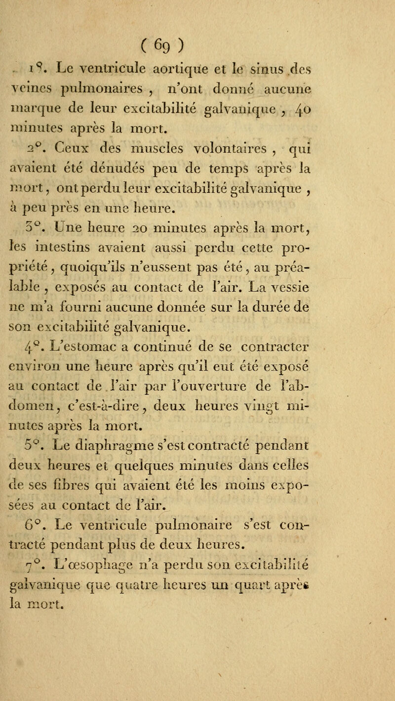 I ^. Le ventricule aorlique et le sinus des veines ^pulmonaires , n'ont donne aucune marque de leur excitabilité galvanique y /^o minutes après la mort. 13^. Ceux des muscles volontaires , qui avaient été dénudés peu de temps après la mort, ont perdu leur excitabilité galvanique , à peu près en une heure. 5^. Une heure 20 minutes après la mort, les intestins avaient aussi perdu cette pro- priété^ quoiqu'ils n'eussent pas été, au préa- lable 5 exposés au contact de l'air. La vessie ne m'a fourni aucune donnée sur la durée de son excitabilité galvanique. 4^. L'estomac a continué de se contracter environ une heure après qu'il eut été exposé au contact de l'air par l'ouverture de l'ab- domen^ c'est-à-dire, deux heures vingt mi- nutes après la mort. 5^. Le diaphragme s'est contracté pendant deux heures et quelques minutes dans celles de ses libres qui avaient été les moins expo- sées au contact de l'air. 6^. Le ventricule pulmonaire s'est con- tracté pendant plus de deux heures. 7^. L'œsophage n'a perdu son excitabilité galvanique que quatre heures un quart après la mort.