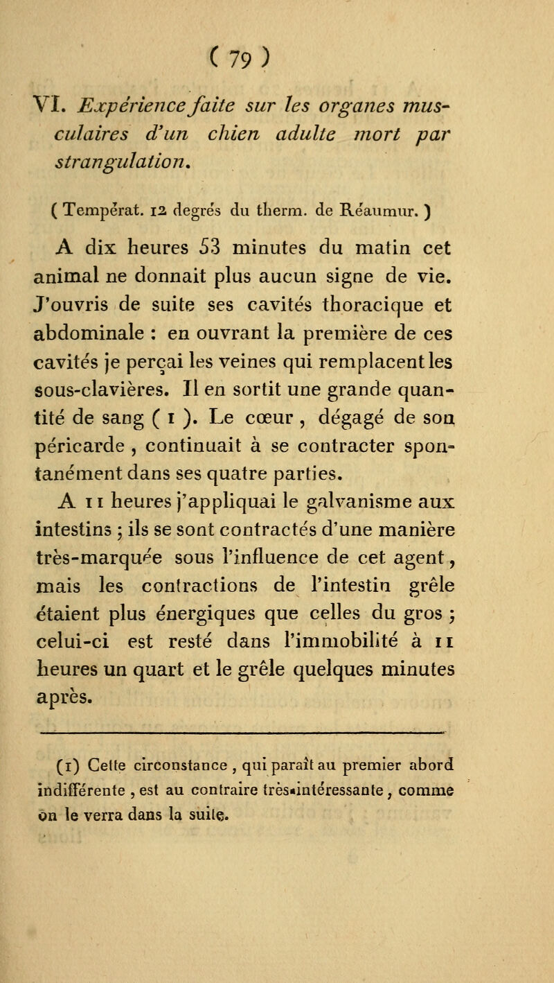 Vï. Expérience faite sur les organes mus- culaires d'un chien adulte mort par strangulation. ( Tempérât. 12 degre's du tlierm. de Reaiimiir. ) A dix heures 53 minutes du matin cet animal ne donnait plus aucun signe de vie. J'ouvris de suite ses cavités thoracique et abdominale : en ouvrant la première de ces cavités je perçai les veines qui remplacent les sous-clavières. Il en sortit une grande quan- tité de sang ( i ). Le cœur , dégagé de son péricarde , continuait à se contracter spon- tanément dans ses quatre parties. A II heures j'appliquai le galvanisme aux intestins ; ils se sont contractés d'une manière très-marquée sous l'influence de cet agent, mais les contractions de l'intestin grêle étaient plus énergiques que celles du gros ; celui-ci est resté dans l'immobilité à 11 heures un quart et le grêle quelques minutes après. (i) Cette circonstance , qui paraît au premier abord indifférente , est au contraire très«iatéressaate, comme on le verra dans la suite.