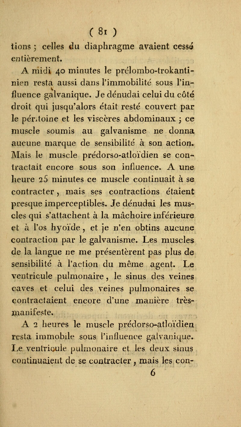 tions ] celles du diaphragme avaient cessé entièrement. A midi 40 minutes le prélombo-trokanti- nien resta aussi dans l'immobilité sous Tin^ fluence galvanique. Je dénudai celui du côté droit qui jusqu'alors était resté couvert par le péntoine et les viscèi'es abdominaux 3 ce muscle soumis au galvanisme ne donna aucune marque de sensibilité à son action. Mais le muscle prédorso-atloïdien se con- tractait encore sous son influence. A une heure 2S minutes ce muscle continuait à se contracter, mais ses contractions étaient presque imperceptibles. Je dénudai les mus- cles qui s'attachent à la mâchoire inférieure et à l'os hyoïde, et je n'en obtins aucune contraction par le galvanisme. Les muscles de la langue ne me présentèrent pas plus de sensibilité à l'action du même agent. Le ventricule pulmonaire, le sinus des veines caves et celui des veines pulmonaires se contractaient encore d'une manière très- manifeste. A 2 heures le muscle prédorso^atloïdiea resta immobile sous l'influence galvanique. Le ventricule pulmonaire et les deux sinus continuaient de se contracter , mais les con- 6