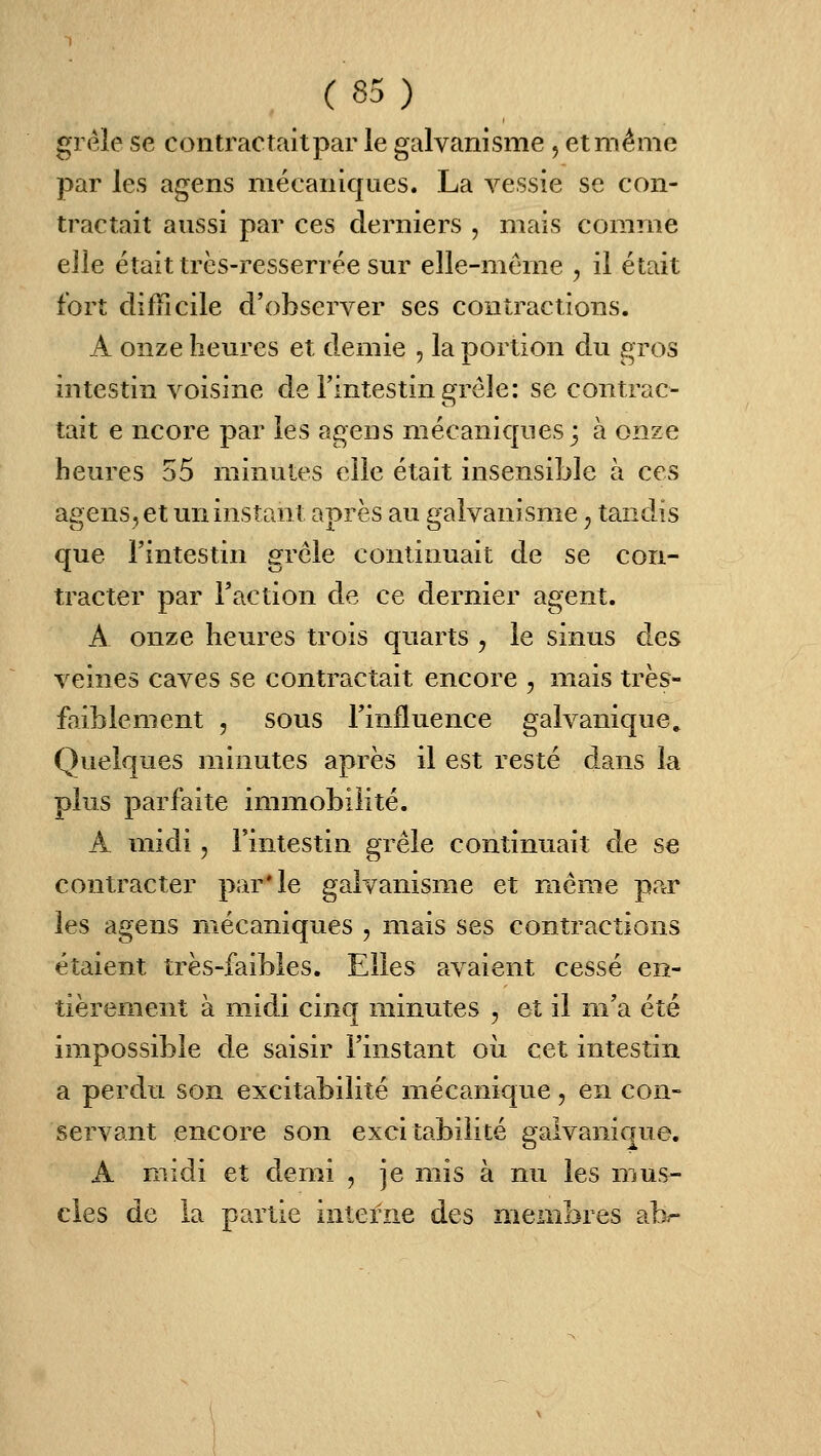 grêle se contractait par le galvanisme , et même par les agens mécaniques. La vessie se con- tractait aussi par ces derniers , mais comme elle était très-resserrée sur elle-même , il était fort difficile d'observer ses contractions. A onze heures et demie , la portion du gros intestin voisine de l'intestin grêle: se contrac- tait e ncore par les agens mécaniques 3 à onze heures 55 minutes elle était insensible à ces agens, et un instant après au galvanisme ^ tandis que l'intestin grêle continuait de se con- tracter par l'action de ce dernier agent. A onze heures trois quarts , le sinus des veines caves se contractait encore , mais très- faiblement 5 sous l'influence galvanique. Quelques minutes après il est resté dans la plus parfaite immobilité. A midi, l'intestin grêle continuait de se contracter par'le galvanisme et même par les agens mécaniques , mais ses contractions étaient très-faibles. Elles avaient cessé en- tièrement à midi cinq minutes , et il m'a été impossible de saisir l'instant oii cet intestin a perdu son excitabilité mécanique, en con- servant encore son excitabilité galvanique. A midi et demi , je mis à nu les mus- cles de la partie interne des membres abr-