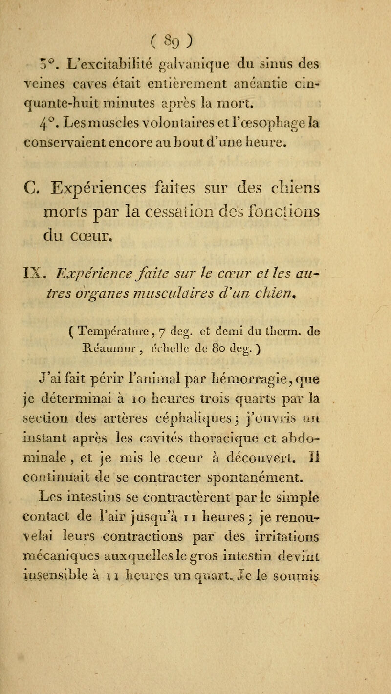 a^. L'excitabilité gnlvanique du sinus des veines caves était eulièrenient anéantie cin- quante-huit minutes après la mort. 4*^. Les muscles volontaires et l'œsophage la conservaient encore au bout d'une heure. C. Expériences faites sur des clilens morts par la cessation des fonclions du cœur, IX, Expérience faite sur le cœur et les aU très organes musculaires d'un chien^ ( Température , 7 rleg. et demi du tlierm. de E.e'aumur , e'chelle de 80 deg. ) J'ai fait périr Tanimalpar hémorragie, cjue je déterminai à 10 heures trois quarts par la section des artères céphaliquesj j'ouvris un instant après les cavités thoracique et abdo- minale 5 et je mis le cœur à découvert. Il continuait de se contracter spontanément. Les intestins se contractèrent par le simple contact de l'air jusqu'à 11 heures j je renou-^ vêlai leurs contractions par des irritations mécaniques auxquelles le gros intestin devint iiisensible à i j îiçui es un quart.. Je le soumis.