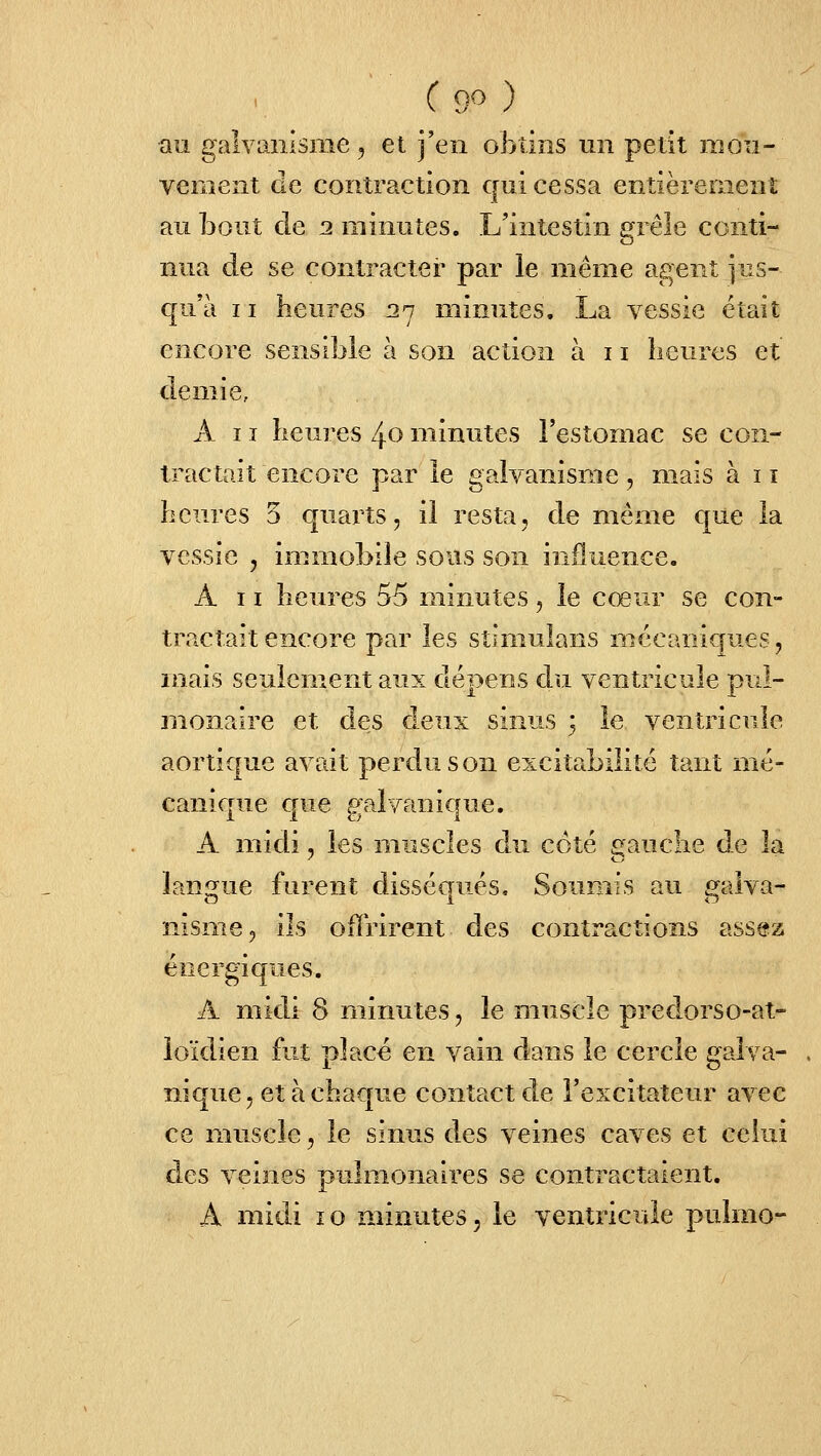 ( 9^ ) au galvanisme 5 et j'en obtins un petit mou- vement de contraction qui cessa entièremenî au bout de 2 minutes. L'intestin grêle conti- nua de se contracter par le même agent jus- qu'à II heures 27 minutes. La vessie était encore sensible à son action à 11 heures et demie, A 11 heures 40 minutes l'estomac se con- tractait encore par le galvanisme, mais à 11 heures 5 quarts, il resta, de même que la vessie , immobile sous son influence. A 11 heures 55 minutes , le cœur se con- tractait encore par les stimulans mécaniques, mais seulciiient aux dépens du ventricule pul- monaire et des deux sinus 3 le ventricule aortique avait perdu son excitabilité tant mé- canique que galvanique. A midi, les muscles an côté gauche de la langue furent disséqués. Soumis au galva- nisme, ils offrirent des contractions assez énergiques. A midi 8 minutes, le muscle predorso-at- loïdien fut place en vain dans le cercle galva- . nique, et à chaque contact de l'excitateur avec ce muscle, le sinus des veines caves et ceiui des veines pulmonaires se contractaient. A midi 10 minutes, le ventricule pulmo-