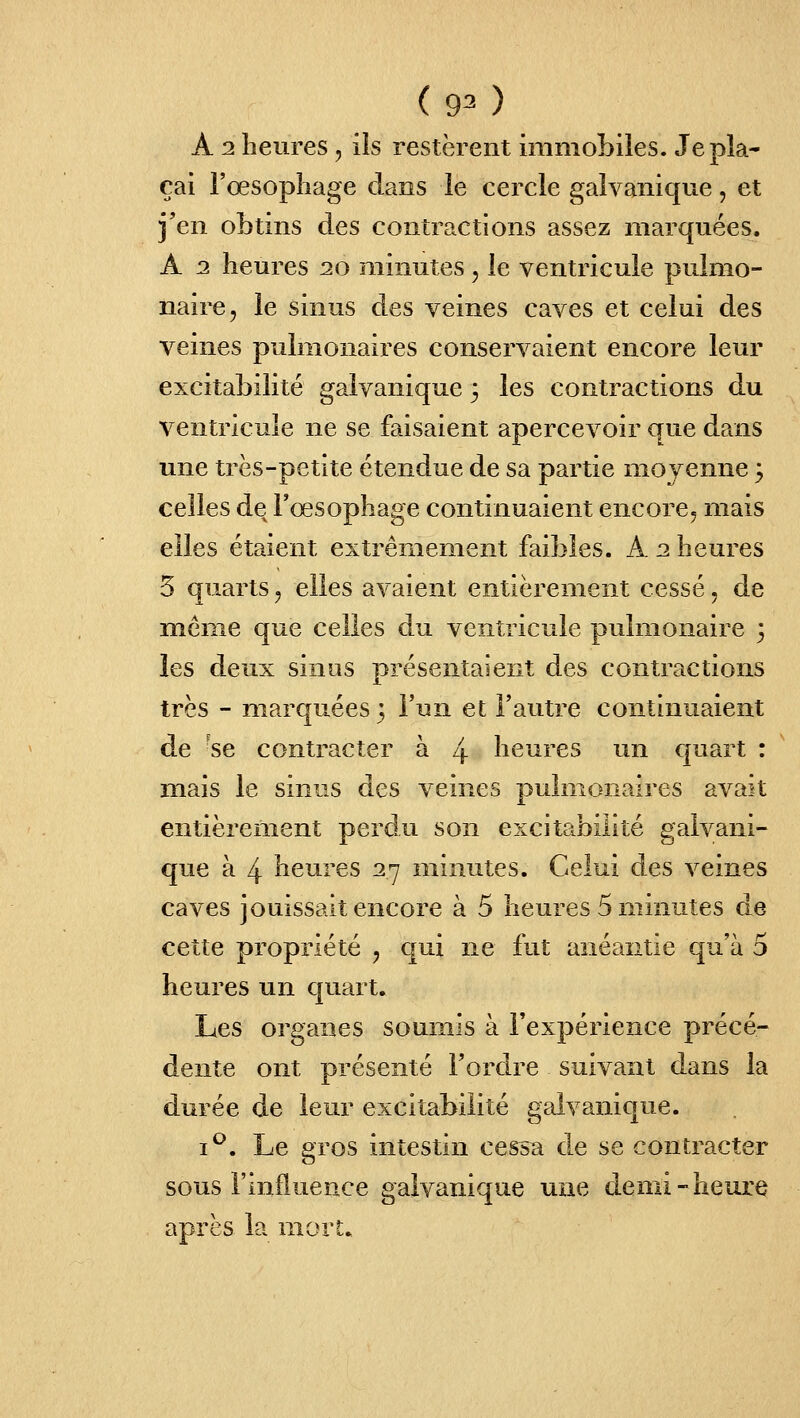 A 2 heures, ils restèrent immobiles. Je pla- çai l'œsophage dans le cercle galvanique, et j'en obtins des contractions assez marquées. A 2 heures 20 minutes, le ventricule pulmo- naire, le sinus des veines caves et celui des veines pulmonaires conservaient encore leur excitabilité galvanique 3 les contractions du ventricule ne se faisaient apercevoir que dans une très-petite étendue de sa partie moyenne 3 celles de l'œsophage continuaient encore, mais elles étaient extrêmement faibles. A 2 heures 5 quarts, elles avaient entièrement cessé, de même que celles du ventricule pulmonaire 3 les deux sinus présentaient des contractions très - marquées 3 l'un et l'autre continuaient de 'se contracter à 4 heures un quart : mais le sinus des veines pulmonaires avait entièrement perdu son excitabilité galvani- que à 4 heures 27 minutes. Celui des veines caves jouissait encore à 5 heures 5 minutes de cette propriété , qui ne fut anéantie qu'à 5 heures un quart. Les organes soumis à l'expérience précé- dente ont présenté Tordre suivant dans la durée de leur excitabilité galvanique. i^. Le gros intestin cessa de se contracter sous l'influence galvanique une demi-heure après la mort.