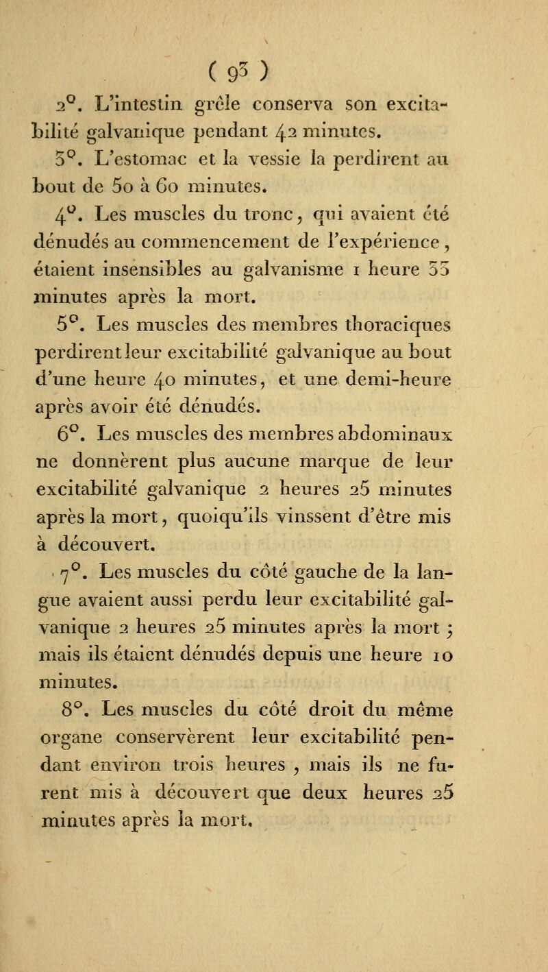 2^. L'intesiin grêle conserva son excita- bilité galvanique pendant 4^ minutes. 5^. L'estomac et la vessie la perdirent au bout de 5o à Go minutes. 4^. Les muscles du tronc, qui avaient été dénudés au commencement de Texpérience, étaient insensibles au galvanisme i heure 55 minutes après la mort. 5^. Les muscles des membres thoraciques perdirent leur excitabilité galvanique au bout d'une heure 40 minutes, et une demi-heure après avoir été dénudés. 6^, Les muscles des membres abdominaux ne donnèrent plus aucune marque de leur excitabilité galvanique 2. heures 26 minutes après la mort, quoiqu'ils vinssent d'être mis à découvert. 7^. Les muscles du côté gauche de la lan- gue avaient aussi perdu leur excitabilité gal- vanique 2 heures 26 minutes après la mort ; mais ils étaient dénudés depuis une heure 10 minutes. 8^. Les muscles du côté droit du même organe conservèrent leur excitabilité pen- dant environ trois heures , mais ils ne fu- rent mis à découvert que deux heiuxs 25 minutes après la mort.