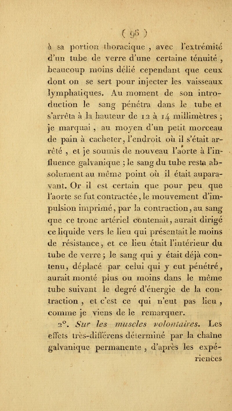 ( 9« ) à sa porllon îlioraciquc , avec l'extrémité d'un tube de verre d'une certaine ténuité , beaucoup moins délié cependant que ceux dont on se sert pour injecter les vaisseaux lymphatiques. Au moment de son intro- duction le sang pénétra dans le tube et s'arrêta à la hauteur de 12 à 14 millimètres 3 je marquai , au mojen d'un petit morceau de pain à cacheter ^ l'endroit oii il s'était ar- rêté 5 et je soumis de nouveau Faorte à l'in* fîuence galvanique 3 le sang du tube resta ab- solument au même point où il était aupara- vant. Or il est certain que pour peu que l'aorte se fut contractée, le mouvement d'im-^ pulsion imprimé, par la contraction, au sang que ce tronc artériel contenait, aurait dirigé ce liquide vers le lieu qui présentait le moins de résistance, et ce lieu était l'intérieur du tube de verre; le sang qui j était déjà con* tenu, déplacé par celui qui j eut pénétré, aurait monté plus ou moins dans le même tube suivant le degré d'énergie de la con- traction , et c'est ce qui n'eut pas lieu , comme je viens de le remarquer. 2^. Sur les muscles volontaires. Les elTets très-différens déterminé par la chaîne galvanique permanente , d'après les expé- riences