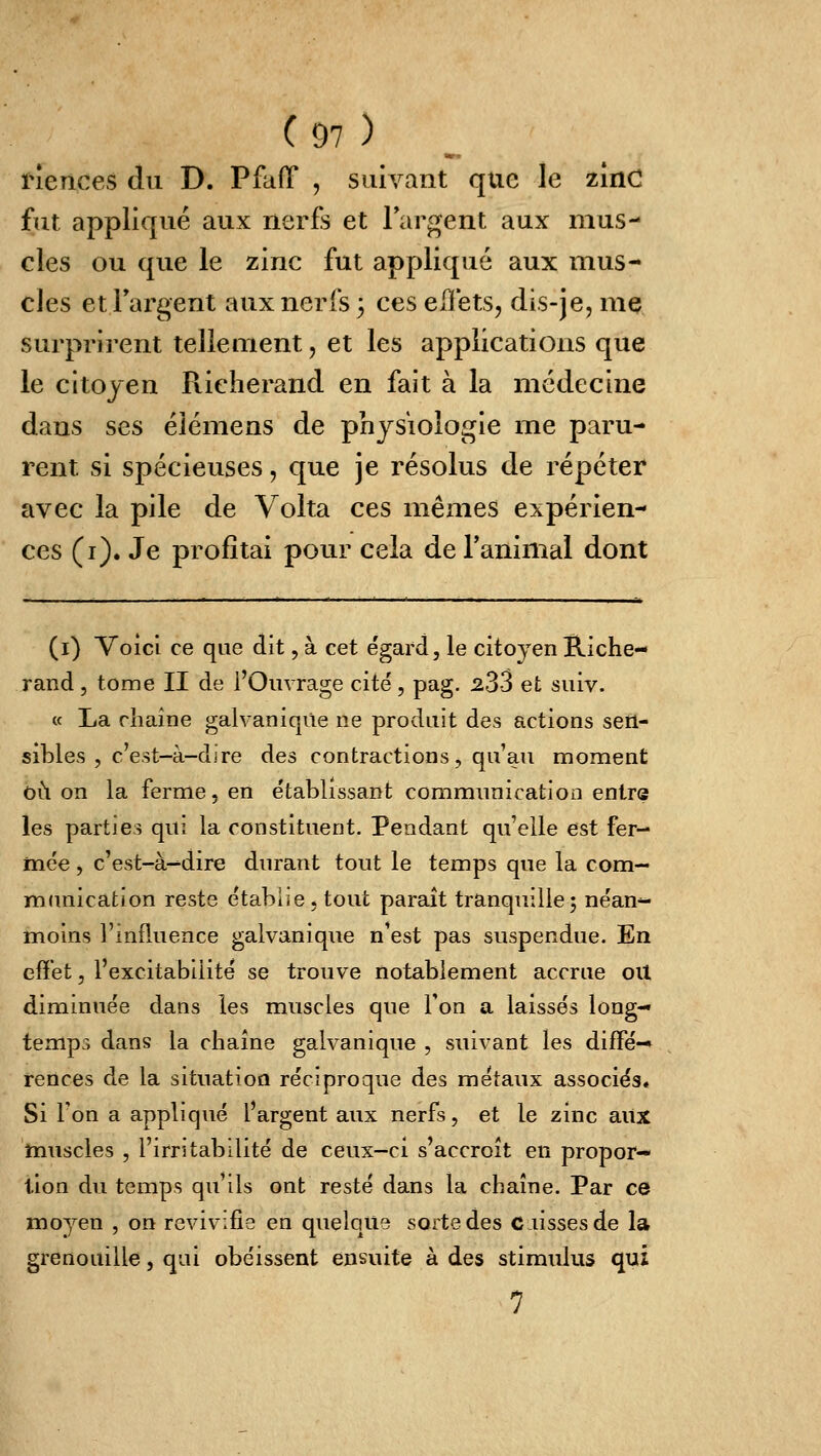 ï^ences du D. PfafT , suivant que le zinc fut appliqué aux nerfs et largent aux mus- cles ou que le zinc fut appliqué aux mus- cles etTargent aux nerfs 3 ces elïets, dis-je, me surprirent tellement, et les applications que le citoyen Richerand en fait à la médecine dans ses élémens de physiologie me paru- rent si spécieuses, que je résolus de répéter avec la pile de Volta ces mêmes expérien- ces (i). Je profitai pour cela de l'animal dont (i) Voici ce que dit, à cet e'gard, le citoyen Riche- rand 5 tome II de l'Ouvrage cité, pag. 233 et suiv. « La rhaine galvanique ne produit des actions sen- sibles , c'est-à-djre des contractions, qu'au moment où on la ferme 5 en établissant communication entre les parties qui la constituent. Pendant qu'elle est fer- mée , c'est-à-^dire durant tout le temps que la com- munication reste établie .tout paraît tranquille; néan- moins l'influence galvanique n'est pas suspendue. En effet, l'excitabilité se trouve notablement accrue oU diminuée dans les muscles que Ton a laissés long- temps dans la chaîne galvanique , suivant les diffé-» rences de la situation réciproque des métaux associés. Si l'on a appliqué l'argent aux nerfs, et le zinc aiix muscles , l'irritabilité de ceux-ci s'accroît en propor- tion du temps qu'ils ont resté dans la chaîne. Par ce mo^^en , on revivifie en quelque sorte des disses de la grenouille, qui obéissent ensuite à des stimulus qui 7