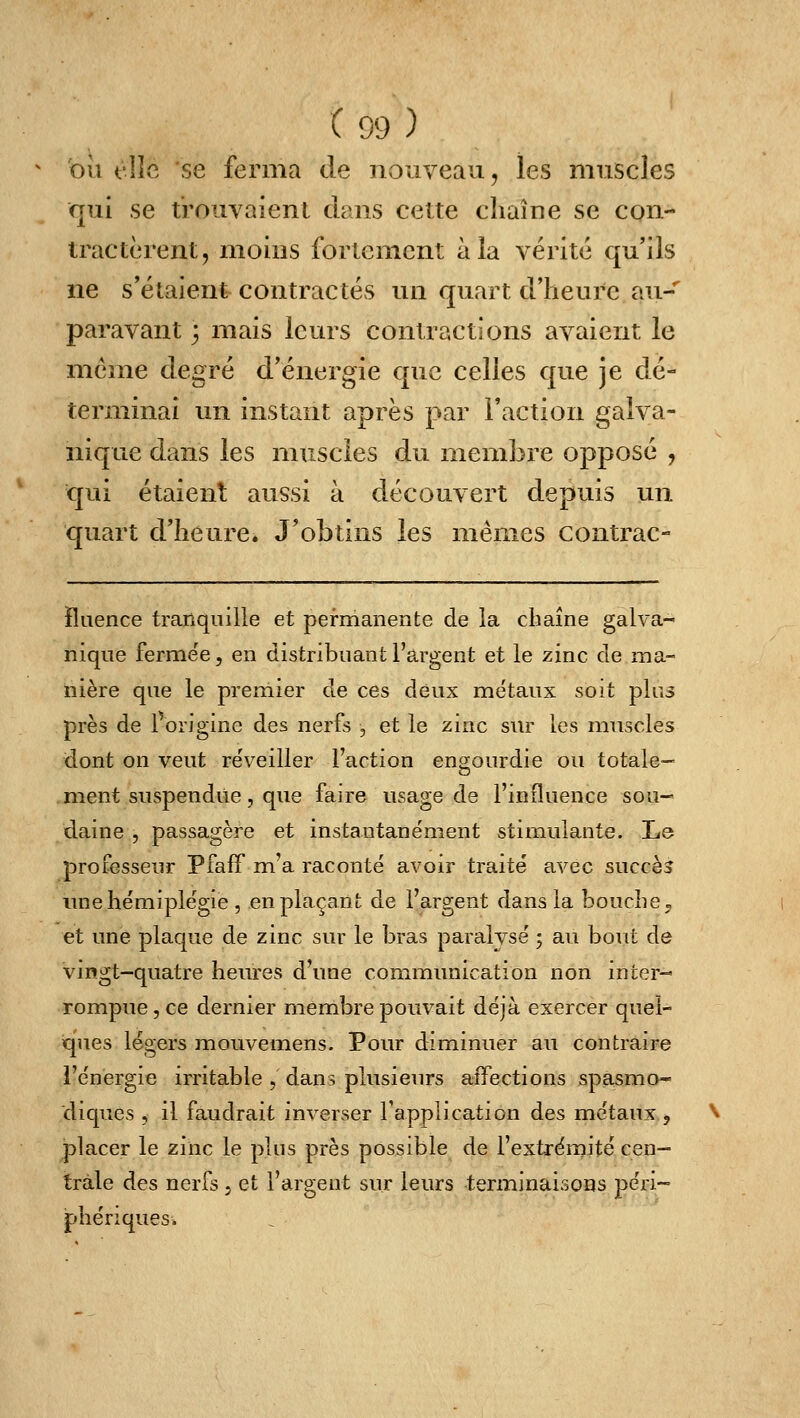 où fîîc se ferma de nouveau, les muscles qui se trouvaient dans cette chaîne se con- tractèrent, moins fortement à la vérité qu'ils ne s'étaient contractés un quart d'heure au- paravant 3 mais leurs contractions avaient le même degré d'énergie que celles que je dé- terminai un instant après par l'action galva- nique dans les muscles du membre opposé , qui étaient aussi à découvert depuis un quart d'heure. J'obtins les mêmes contrac- îluence tranquille et permanente de la chaîne galva- nique fermée, en distribuant l'argent et le zinc de ma- nière que le premier de ces deux métaux soit plus près de forigine des nerfs , et le zinc sur les muscles dont on veut reVeiller l'action engourdie ou totale- ment suspendue, que faire usage de l'influence sou- daine , passagère et instantanément stimulante. Le professeur Pfafif m'a raconté avoir traité avec succès une hémiplégie , en plaçant de l'argent dans la bouche» et une plaque de zinc sur le bras paralysé ; au bout de vingt-quatre heures d'une communication non inter-« rompue, ce dernier membre pouvait déjà exercer quel- iques légers mouvemens. Pour diminuer au contraire l'énergie irritable , dans plusieurs affections spasmo* diques , il faudrait inverser l'application des métaux ^ placer le zinc le plus près possible de l'extrémité cen- trale des nerfs j et l'argent sur leurs terminaisons péri- phériques.