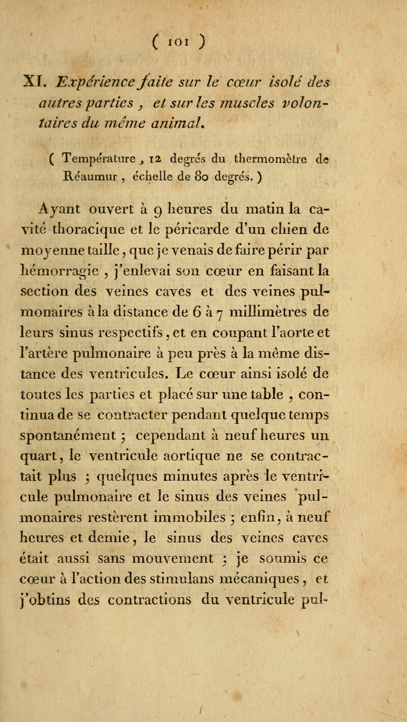 XI. expérience faite sur le cœur isolé des autres parties , et sur les muscles volon- taires du même animal. ( Température , 12 degrés du thermomètre de Rëaumur , échelle de 80 degrés. ) Ayant ouvert à 9 heures du matin la ca- vité thoracique et le péricarde d'un chien de moyenne taille, que je venais de faire périr par hémorragie , j'enlevai son cœur en faisant la section des veines caves et des veines pul- monaires à la distance de 6 à 7 millimètres de leurs sinus respectifs, et en coupant l'aorte et l'artère pulmonaire à peu près à la même dis- tance des ventricules. Le cœur ainsi isolé de toutes les parties et placé sur une table , con- tinua de se contracter pendant quelque temps spontanément 3 cependant à neuf heures un quart, le ventricule aortique ne se contrac- tait plus j quelques minutes après le ventri^ cule pulmonaire et le sinus des veines pul- monaires restèrent immobiles ; enfin ^ à neuf heures et demie, le sinus des veines caves était aussi sans mouvement 5 je soumis ce cœur à l'action des stimulans mécaniques, et j'obtins des contractions du ventricule pul-