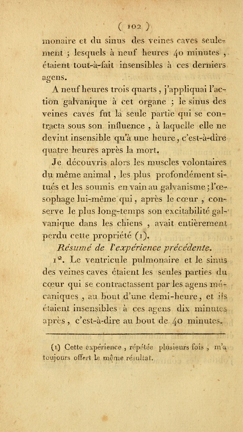 ■ ( Î02 ) monaire et du sinus des veines caves seule-^ ment 3 lesquels à neuf heures 40 minutes j étaient tout-à-fait insensibles à ces derniers agens. A neuf heures trois quarts , j'appliquai Fac- tion galvanique à cet organe ; le sinus des veines caves fut la seule partie qui se con- tracta sous son influence , à laquelle elle ne devint insensible qu'à une heure j c'est-à-dire quatre heures après la mort. Je découvris alors les muscles volontaires du même animal, les plus profondément si- tués et les soumis en vain au galvanisme 3 l'œ- sophage lui-même qui, après le cœur , con- serve le plus long-temps son excitabilité gai-' vanique dans les chiens , avait entièrement perdu cette propriété (i). Késumé de Vexpérience -précédente. i^. Le ventricule pulmonaire et le sinus des veines caves étaient les seules parties du cœur qui se contractassent par les agens mé- caniques , au bout d'une demi-heure, et iis étaient insensibles à ces aeens dix minutes o après, c'est-à-dire au bout de 40 minutes. (t) Cette expérience , répétée plusieurs fois , m'a toujours offert le même réoultat.