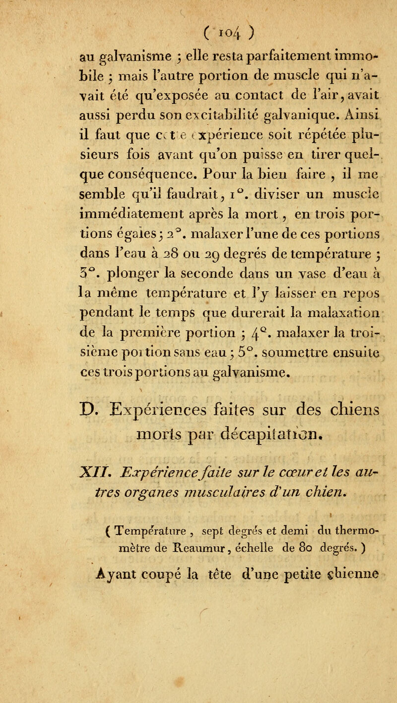 au galvanisme 3 elle resta parfaitement immo- bile 5 mais l'autre portion de muscle qui n'a- vait été qu'exposée au contact de Tair, avait aussi perdu son ei^citabilitc galvanique. Ainsi il faut que cet e ( Xpérience soit répétée plu- sieurs fois avant qu'on puisse en tirer quel- que conséquence. Pour la bien faire , il me semble qu'il faudrait ^ i'^. diviser un muscle immédiatement après la mort, en trois por- tions égaies} 2^. malaxer Tune de ces portions dans Feau à 28 ou 29 degrés de température 3 5^. plonger la seconde dans un vase d'eau à la même température et Y y laisser en repos pendant le temps que durerait la malaxation de la première portion 3 4^« niaîaxer la troi- sième poitionsans eau; 5^. soumettre ensuite ces trois portions au galvanisme. P, Expériences faites sur des chiens inorls par décapiiaticn. XIL Expérience faite sur le cœur et les au-- ires organes musculaires d'un chien» { Température , sept degrés et demi du thermo- mètre de Reaumur, échelle de 80 degrés. ) Ayant coupé la tête d'une petite cbienne